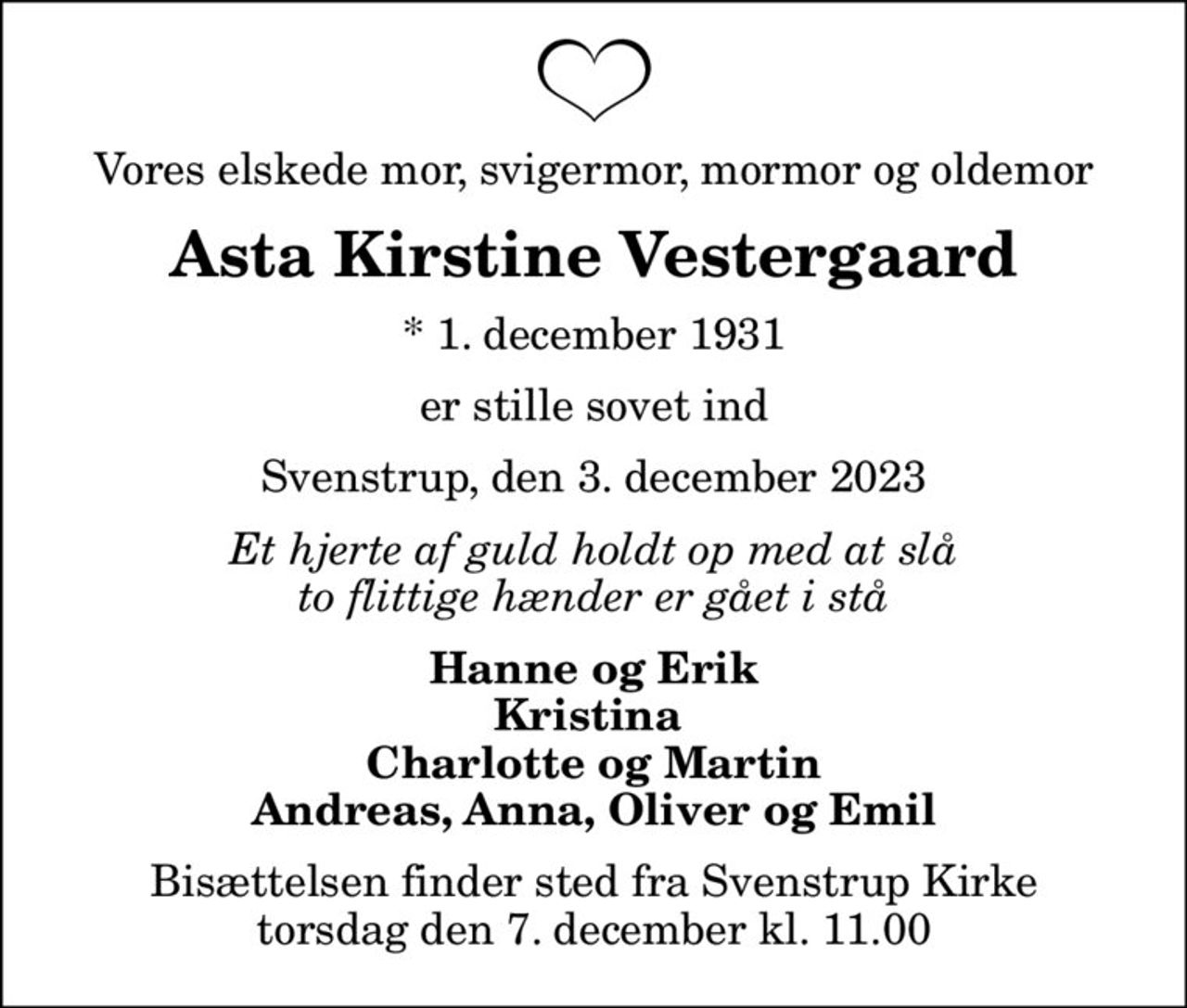 Vores elskede mor, svigermor, mormor og oldemor
Asta Kirstine Vestergaard
* 1. december 1931
er stille sovet ind
Svenstrup, den 3. december 2023
Et hjerte af guld holdt op med at slå to flittige hænder er gået i stå
Hanne og Erik Kristina  Charlotte og Martin Andreas, Anna, Oliver og Emil
Bisættelsen finder sted fra Svenstrup Kirke  torsdag den 7. december kl. 11.00