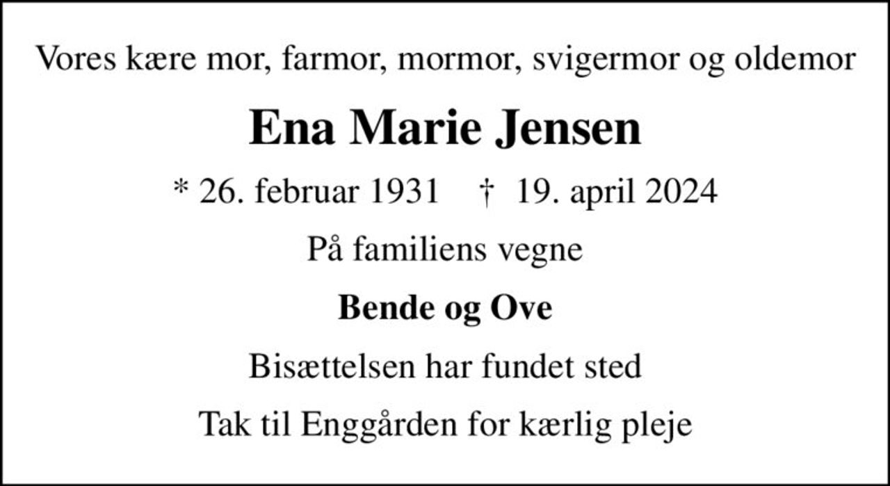 Vores kære mor, farmor, mormor, svigermor og oldemor
Ena Marie Jensen
* 26. februar 1931    ✝ 19. april 2024
På familiens vegne
Bende og Ove
Bisættelsen har fundet sted
Tak til Enggården for kærlig pleje