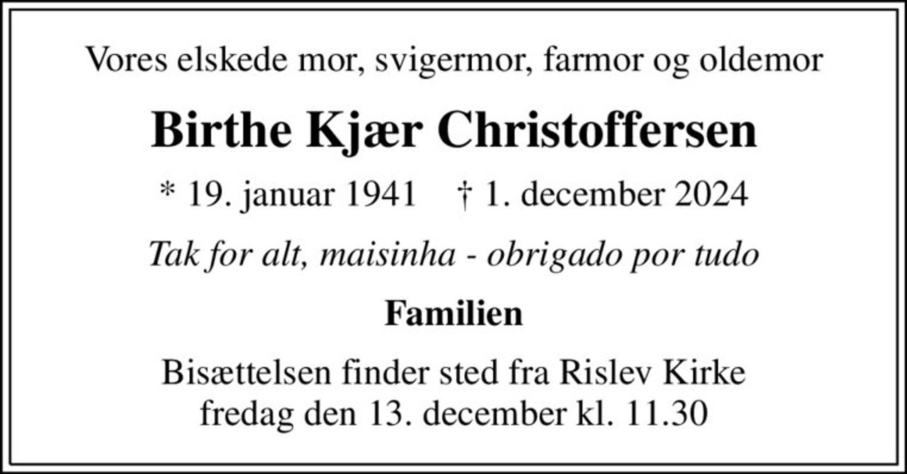 Vores elskede mor, svigermor, farmor og oldemor
Birthe Kjær Christoffersen
* 19. januar 1941    ✝ 1. december 2024
Tak for alt, maisinha - obrigado por tudo
Familien
Bisættelsen finder sted fra Rislev Kirke  fredag den 13. december kl. 11.30
