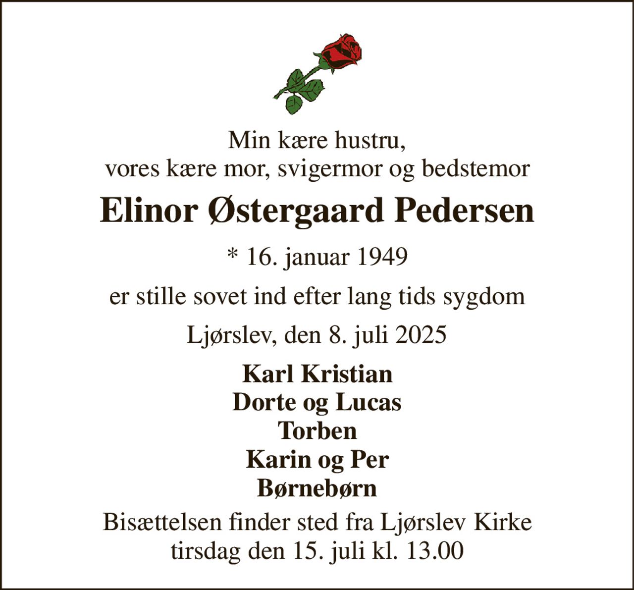 Min kære hustru, vores kære mor, svigermor og bedstemor 
Elinor Østergaard Pedersen 
*​ 16. januar 1949 
er stille sovet ind efter lang tids sygdom 
Ljørslev, den 8. juli 2025 
Karl Kristian Dorte og Lucas Torben Karin og Per Børnebørn 
Bisættelsen​ finder sted fra Ljørslev Kirke​ tirsdag den 15. juli​ kl. 13.00