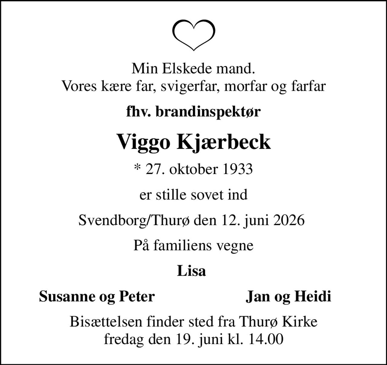 Min elskede mand. Vores kære far, svigerfar, morfar og farfar
fhv. brandinspektør
Viggo Kjærbeck
* 27. oktober 1933
er stille sovet ind
Svendborg/Thurø den 12. juni 2026 
På familiens vegne
Lisa 
Susanne og Peter
Jan og Heidi 
Bisættelsen finder sted fra Thurø Kirke  fredag den 19. juni kl. 14.00