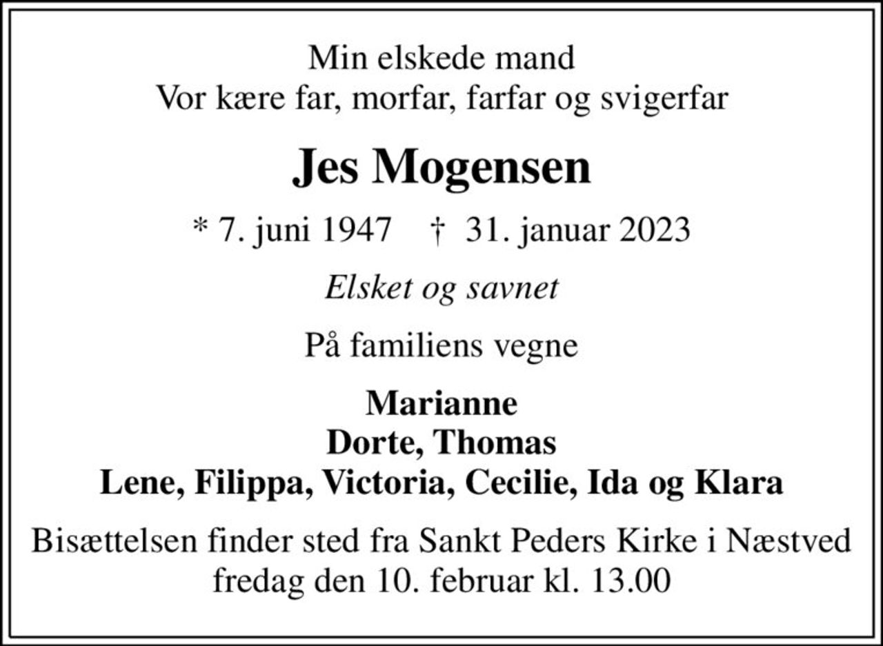 Min elskede mand Vor kære far, morfar, farfar og svigerfar
Jes Mogensen
* 7. juni 1947    ✝ 31. januar 2023
Elsket og savnet
På familiens vegne
Marianne Dorte, Thomas Lene, Filippa, Victoria, Cecilie, Ida og Klara
Bisættelsen finder sted fra Sankt Peders Kirke i Næstved fredag den 10. februar kl. 13.00