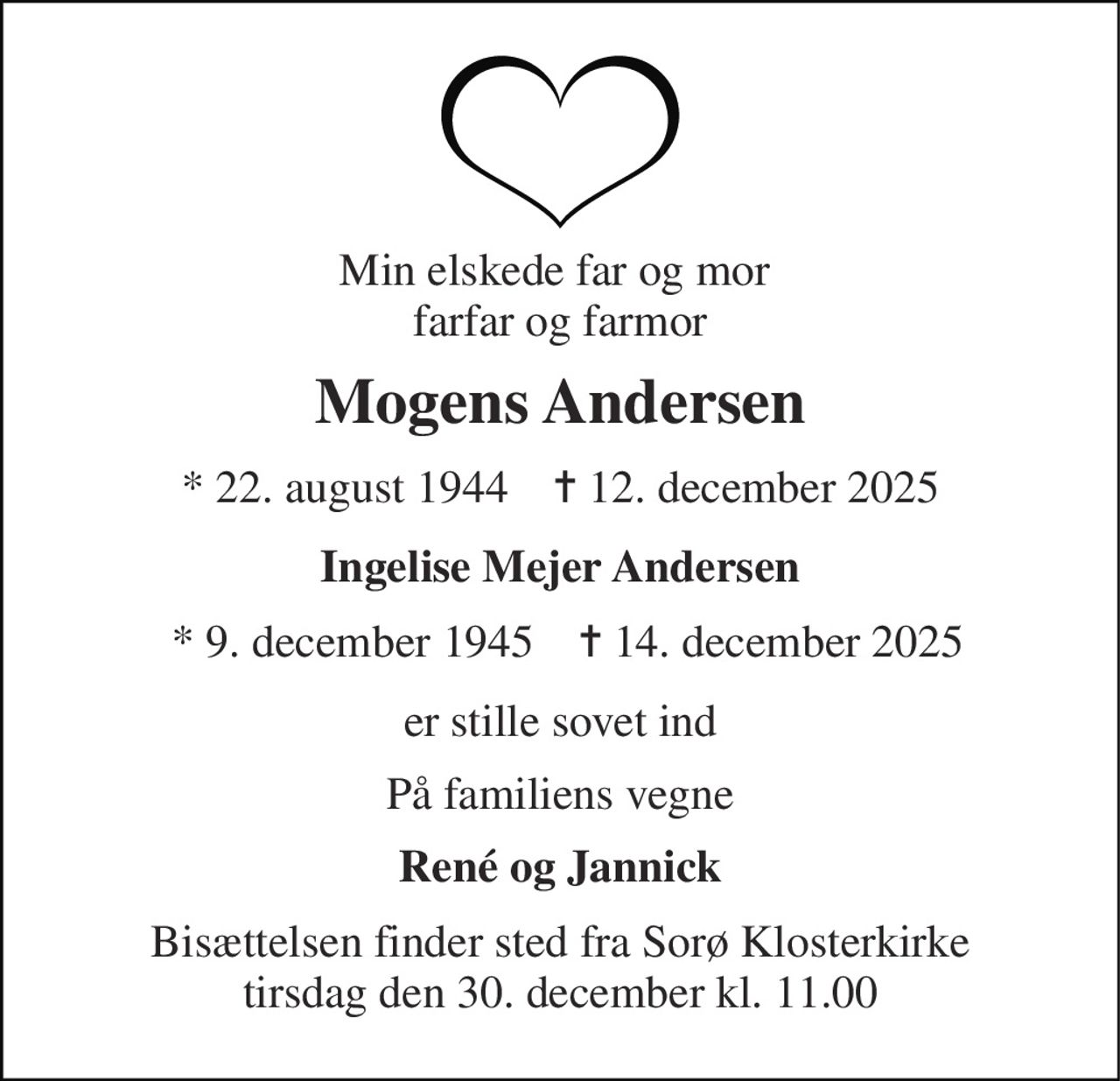 Min elskede far og mor  farfar og farmor 
Mogens Andersen 
*​ 22. august 1944​    ✝​ 12. december 2025 
Ingelise Mejer Andersen 
*​ 9. december 1945 
✝ 14. december 2025 
er stille sovet ind 
På familiens vegne 
René og Jannick 
Bisættelsen​ finder sted fra Sorø Klosterkirke​ tirsdag den 30. december​ kl. 11.00