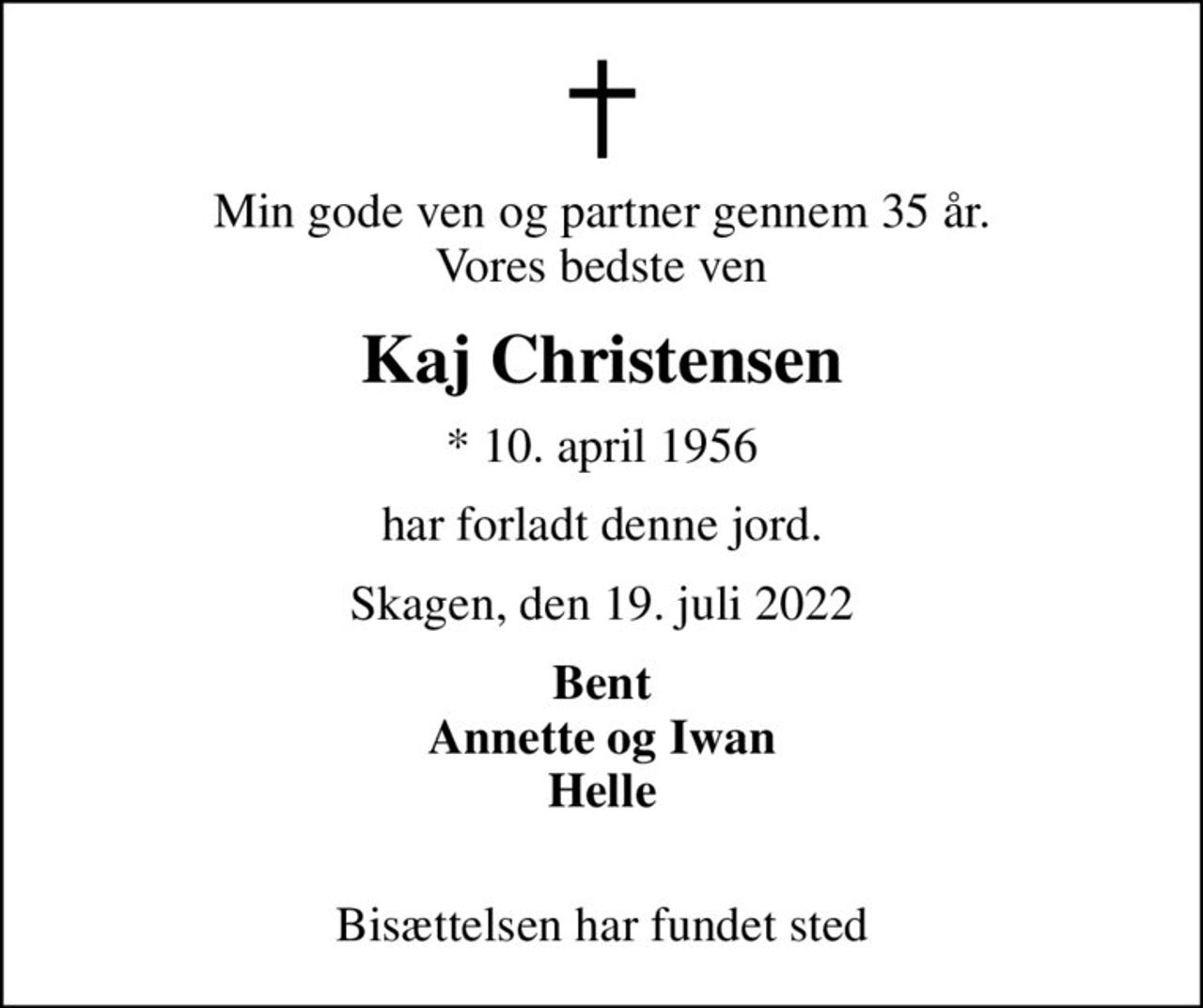 Min gode ven og partner gennem 35 år. Vores bedste ven
Kaj Christensen
* 10. april 1956
har forladt denne jord.
Skagen, den 19. juli 2022
Bent Annette og Iwan Helle 
Bisættelsen har fundet sted