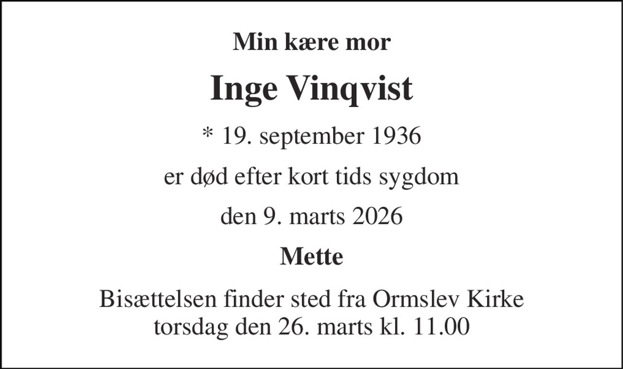 Min kære mor 
Inge Vinqvist 
*​ 19. september 1936 
er død efter kort tids sygdom 
den 9. marts 2026 
Mette 
Bisættelsen​ finder sted fra Ormslev Kirke​ torsdag den 26. marts​ kl. 11.00