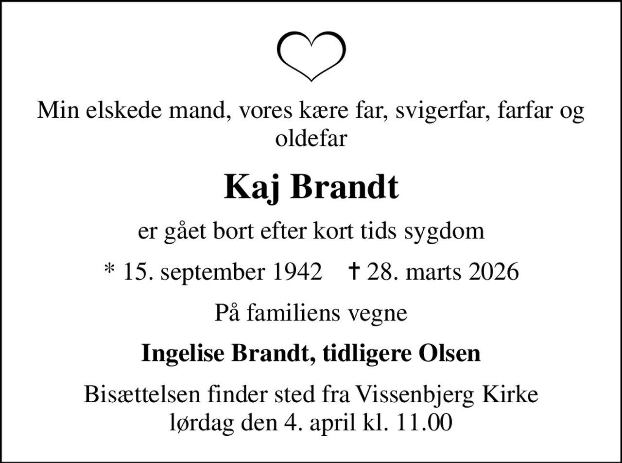 Min elskede mand, vores kære far, svigerfar, farfar og oldefar
Kaj Brandt
er gået bort efter kort tids sygdom
* 15. september 1942    ✝ 28. marts 2026
På familiens vegne
Ingelise Brandt, tidligere Olsen
Bisættelsen finder sted fra Vissenbjerg Kirke  lørdag den 4. april kl. 11.00