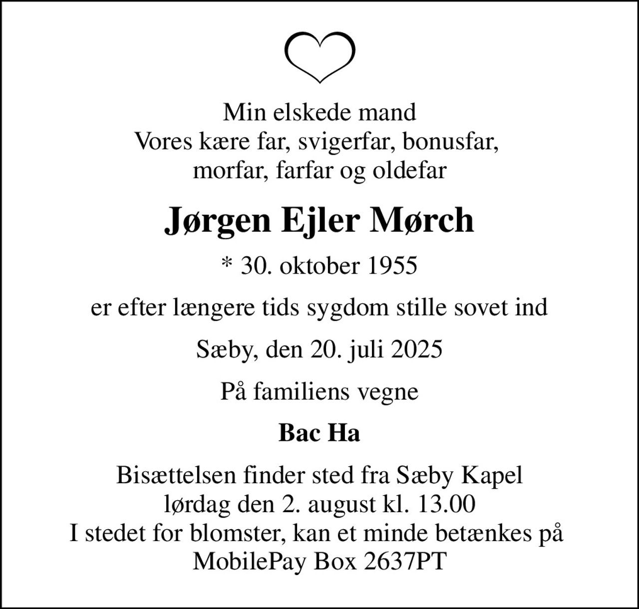 Min elskede mand Vores kære far, svigerfar, bonusfar,  morfar, farfar og oldefar
Jørgen Ejler Mørch
* 30. oktober 1955
er efter længere tids sygdom stille sovet ind
Sæby, den 20. juli 2025
På familiens vegne
Bac Ha
Bisættelsen finder sted fra Sæby Kapel  lørdag den 2. august kl. 13.00  I stedet for blomster, kan et minde betænkes på  MobilePay Box 2637PT