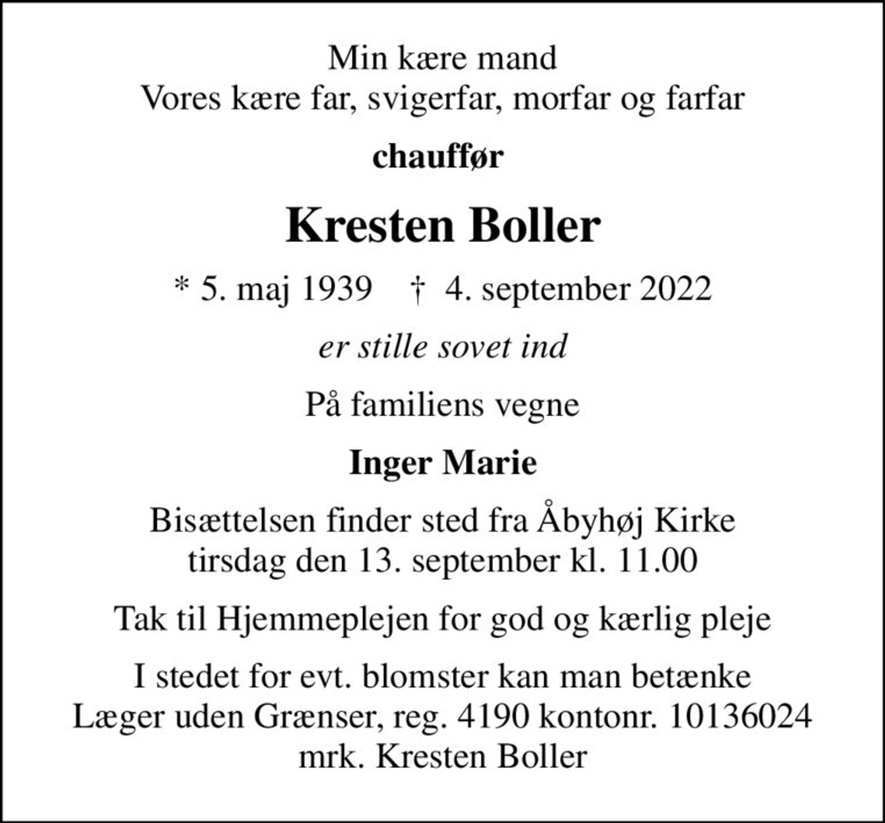 Min kære mand Vores kære far, svigerfar, morfar og farfar
chauffør 
Kresten Boller
* 5. maj 1939    ✝ 4. september 2022
er stille sovet ind
På familiens vegne
Inger Marie
Bisættelsen finder sted fra Åbyhøj Kirke  tirsdag den 13. september kl. 11.00 
Tak til Hjemmeplejen for god og kærlig pleje
I stedet for evt. blomster kan man betænke
					Læger uden Grænser reg.4190kontonr.10136024mrk. Kresten
					Boller