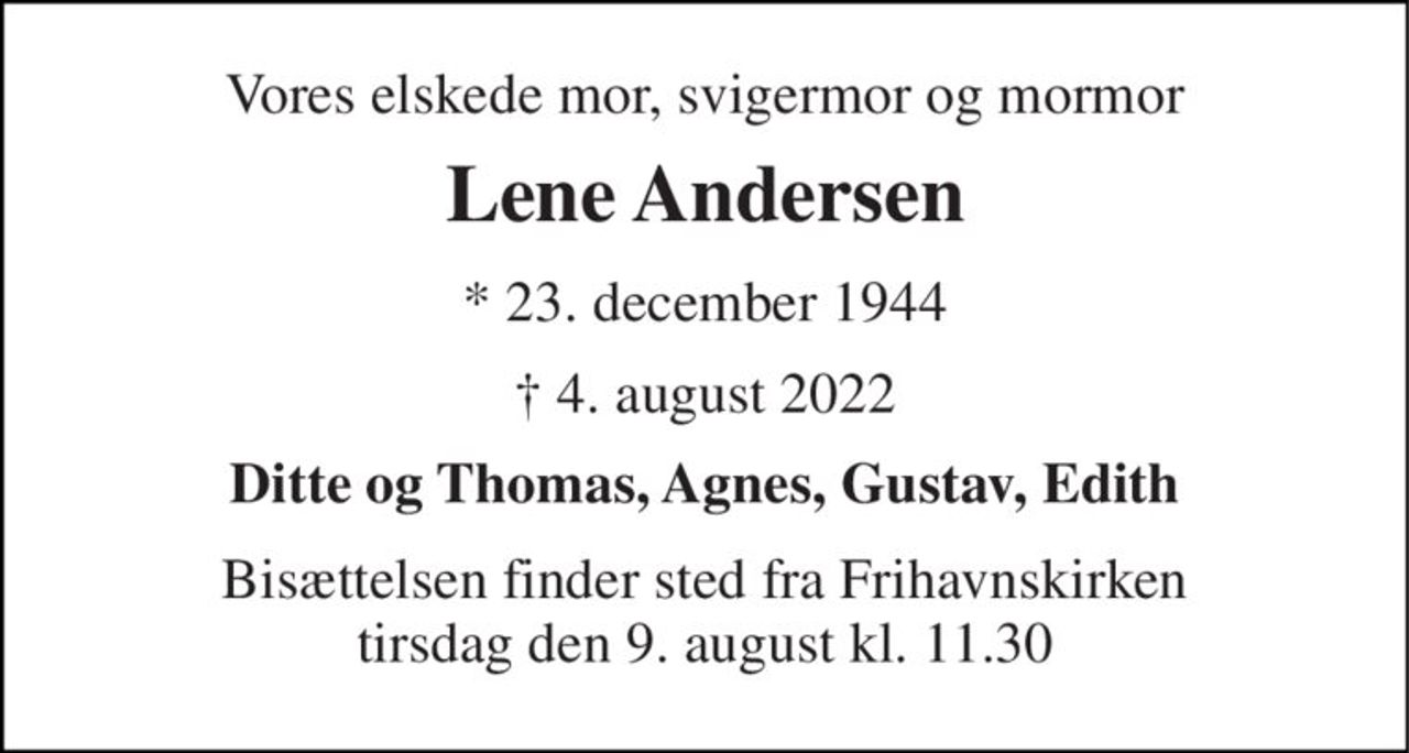 Vores elskede mor, svigermor og mormor 
Lene Andersen 
★​ 23. december 1944 
✝​ 4. august 2022​ 
Ditte og Thomas, Agnes, Gustav, Edith 
Bisættelsen​ finder sted fra Frihavnskirken​ tirsdag den 9. august​ kl. 11.30