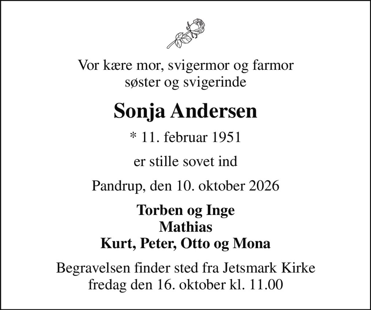 Vor kære mor, svigermor og farmor søster og svigerinde
Sonja Andersen
* 11. februar 1951
er stille sovet ind
Pandrup, den 10. oktober 2026
Torben og Inge Mathias Kurt, Peter, Otto og Mona
Begravelsen finder sted fra Jetsmark Kirke  fredag den 16. oktober kl. 11.00