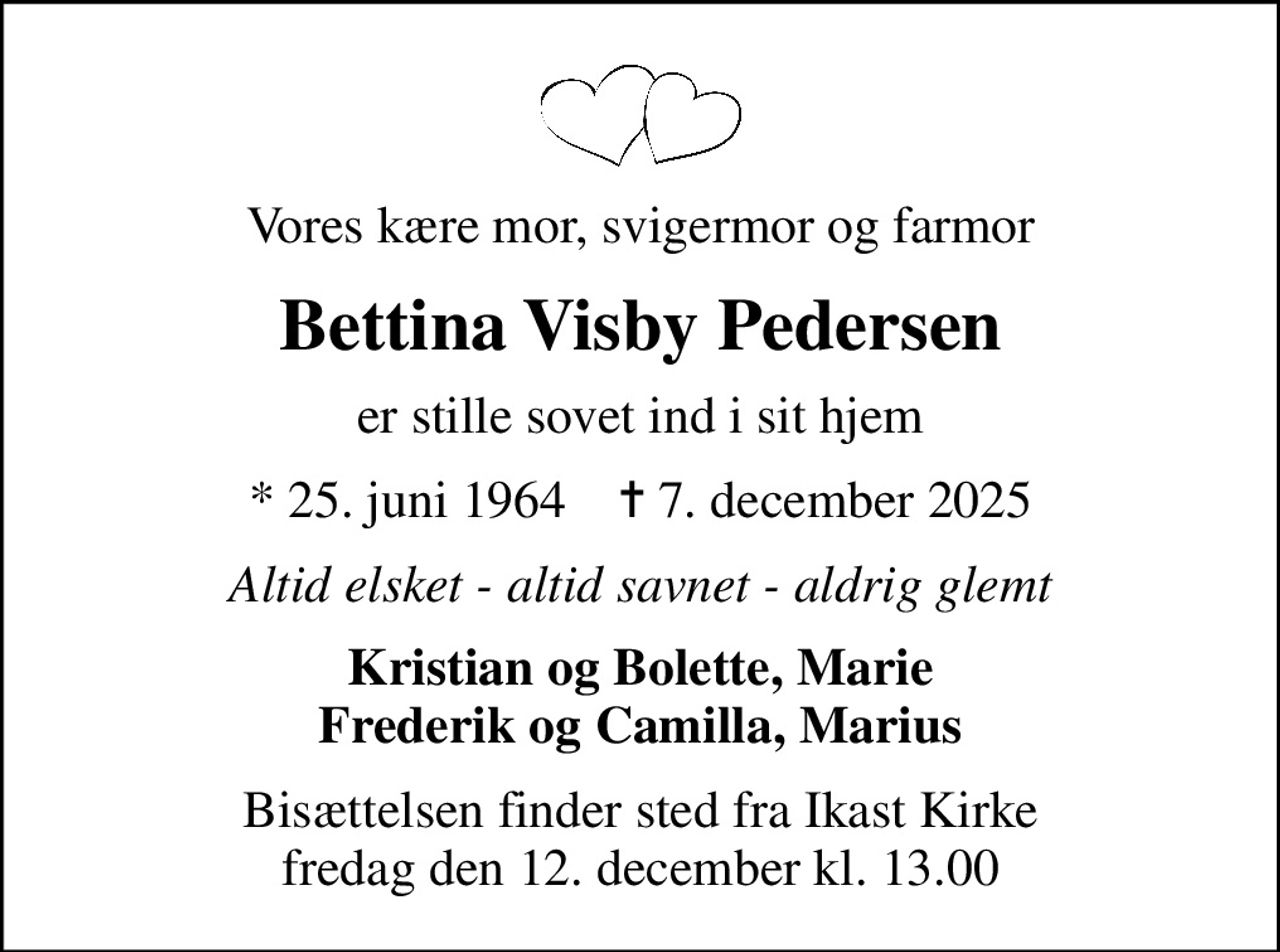 Vores kære mor, svigermor og farmor
Bettina Visby Pedersen
er stille sovet ind i sit hjem
* 25. juni 1964    ✝ 7. december 2025
Altid elsket - altid savnet - aldrig glemt
Kristian og Bolette, Marie Frederik og Camilla, Marius
Bisættelsen finder sted fra Ikast Kirke  fredag den 12. december kl. 13.00