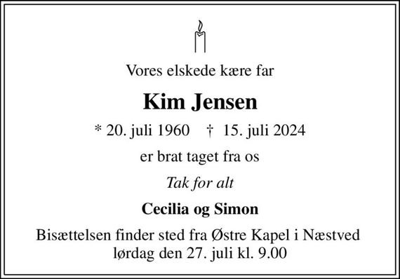 Vores elskede kære far
Kim Jensen
* 20. juli 1960    &#x271d; 15. juli 2024
er brat taget fra os
Tak for alt
Cecilia og Simon
Bisættelsen finder sted fra Østre Kapel i Næstved  lørdag den 27. juli kl. 9.00