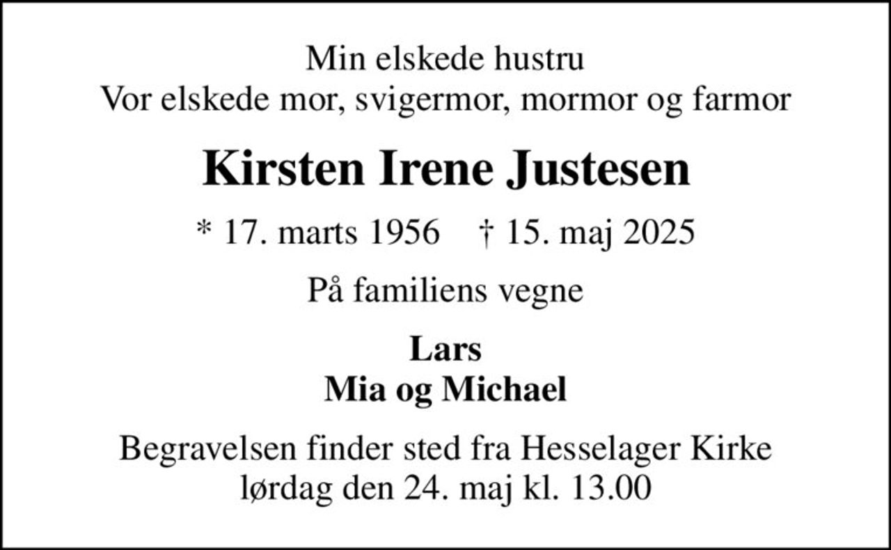Min elskede hustru Vor elskede mor, svigermor, mormor og farmor
Kirsten Irene Justesen
* 17. marts 1956    ✝ 15. maj 2025
På familiens vegne
Lars Mia og Michael
Begravelsen finder sted fra Hesselager Kirke  lørdag den 24. maj kl. 13.00