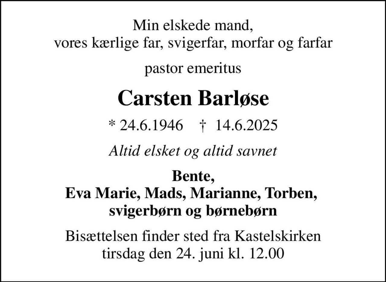 Min elskede mand, vores kærlige far, svigerfar, morfar og farfar
pastor emeritus
Carsten Barløse
* 24.6.1946    ✝ 14.6.2025
Altid elsket og altid savnet
Bente, Eva Marie, Mads, Marianne, Torben,  svigerbørn og børnebørn
Bisættelsen finder sted fra Kastelskirken  tirsdag den 24. juni kl. 12.00