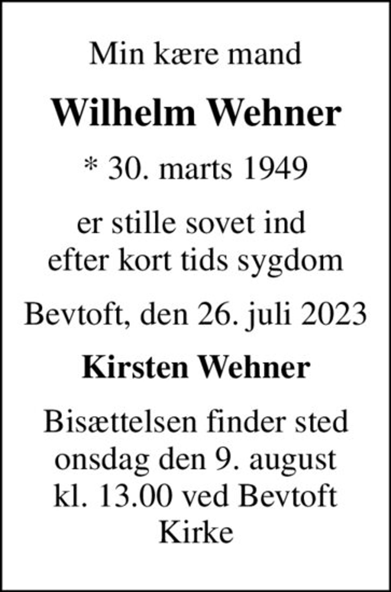 Min kære mand
Wilhelm Wehner
* 30. marts 1949
er stille sovet ind  efter kort tids sygdom
Bevtoft, den 26. juli 2023
Kirsten Wehner
Bisættelsen finder sted onsdag den 9. august kl. 13.00 ved Bevtoft Kirke