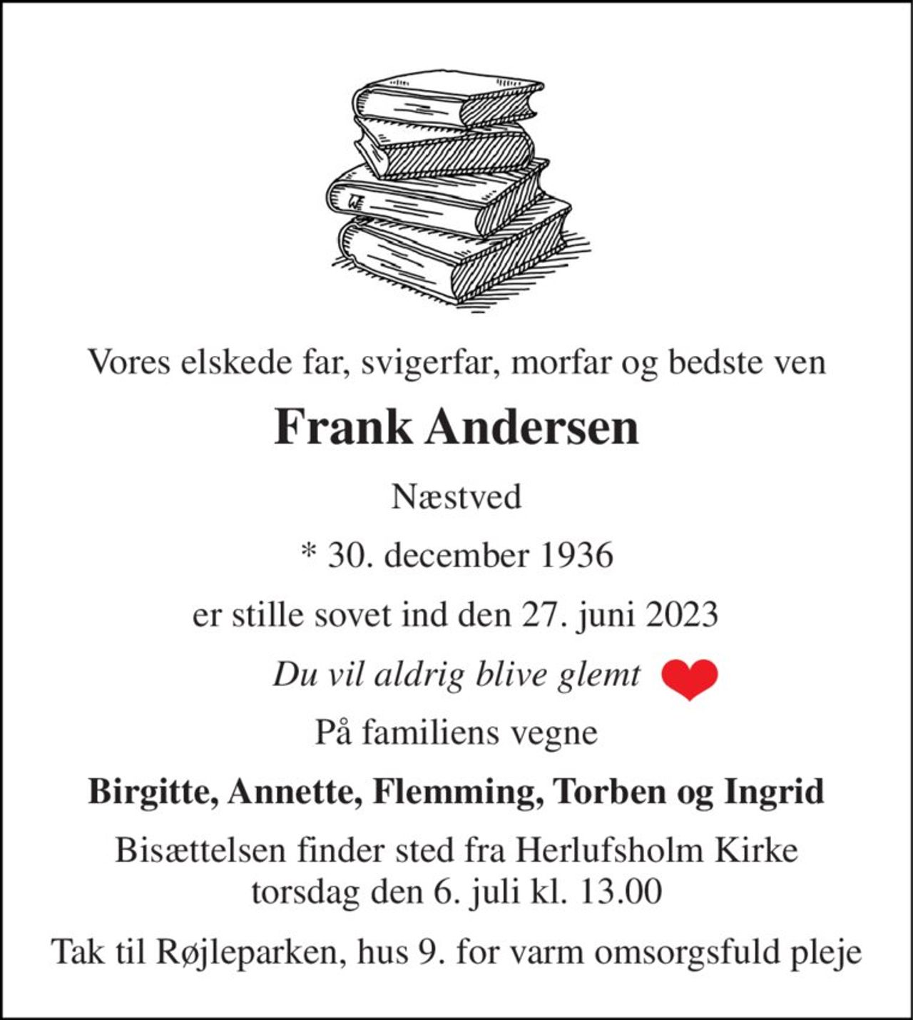 Vores elskede far, svigerfar, morfar og bedste ven 
Frank Andersen 
Næstved 
*​ 30. december 1936 
er stille sovet ind den 27. juni 2023 
Du vil aldrig blive glemt 
På familiens vegne 
Birgitte, Annette, Flemming, Torben og Ingrid 
Bisættelsen​ finder sted fra Herlufsholm Kirke​ torsdag den 6. juli​ kl. 13.00 
Tak til Røjleparken, hus 9. for varm omsorgsfuld pleje