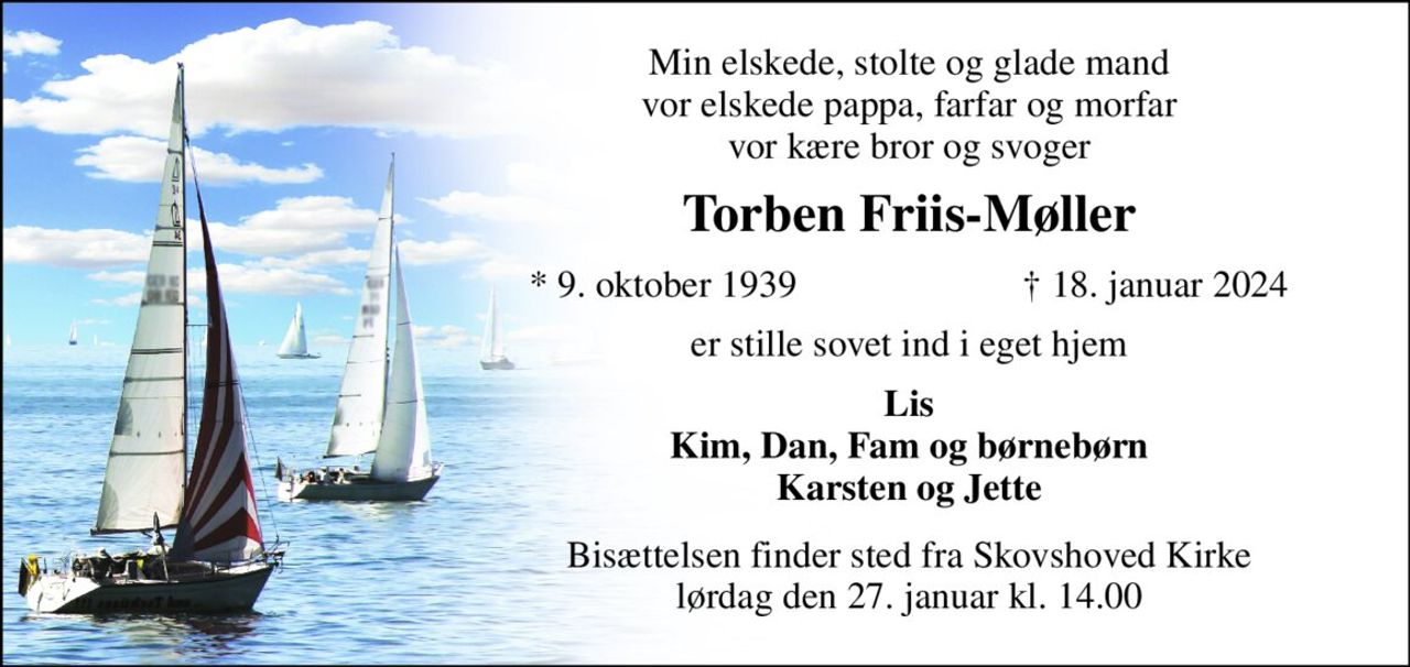 Min elskede, stolte og glade mand vor elskede pappa, farfar og morfar vor kære bror og svoger 
Torben Friis-Møller 
*​ 9. oktober 1939 
†​ 18. januar 2024​ 
er stille sovet ind i eget hjem 
Lis Kim, Dan, Fam og børnebørn Karsten og Jette 
Bisættelsen​ finder sted fra Skovshoved Kirke​ lørdag den 27. januar​ kl. 14.00