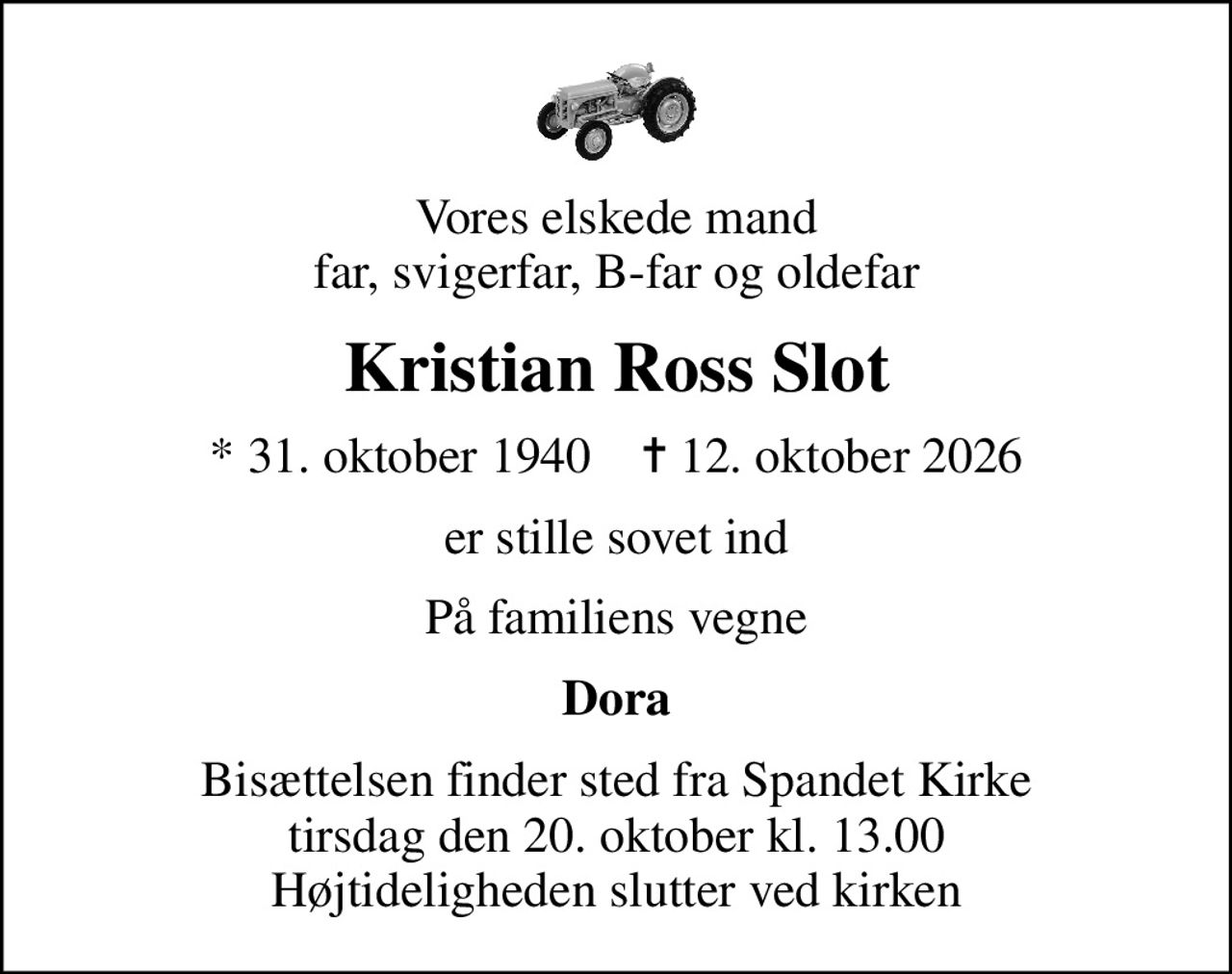 Vores elskede mand far, svigerfar, B-far og oldefar
Kristian Ross Slot
* 31. oktober 1940    ✝ 12. oktober 2026
er stille sovet ind
På familiens vegne
Dora
Bisættelsen finder sted fra Spandet Kirke  tirsdag den 20. oktober kl. 13.00  Højtideligheden slutter ved kirken