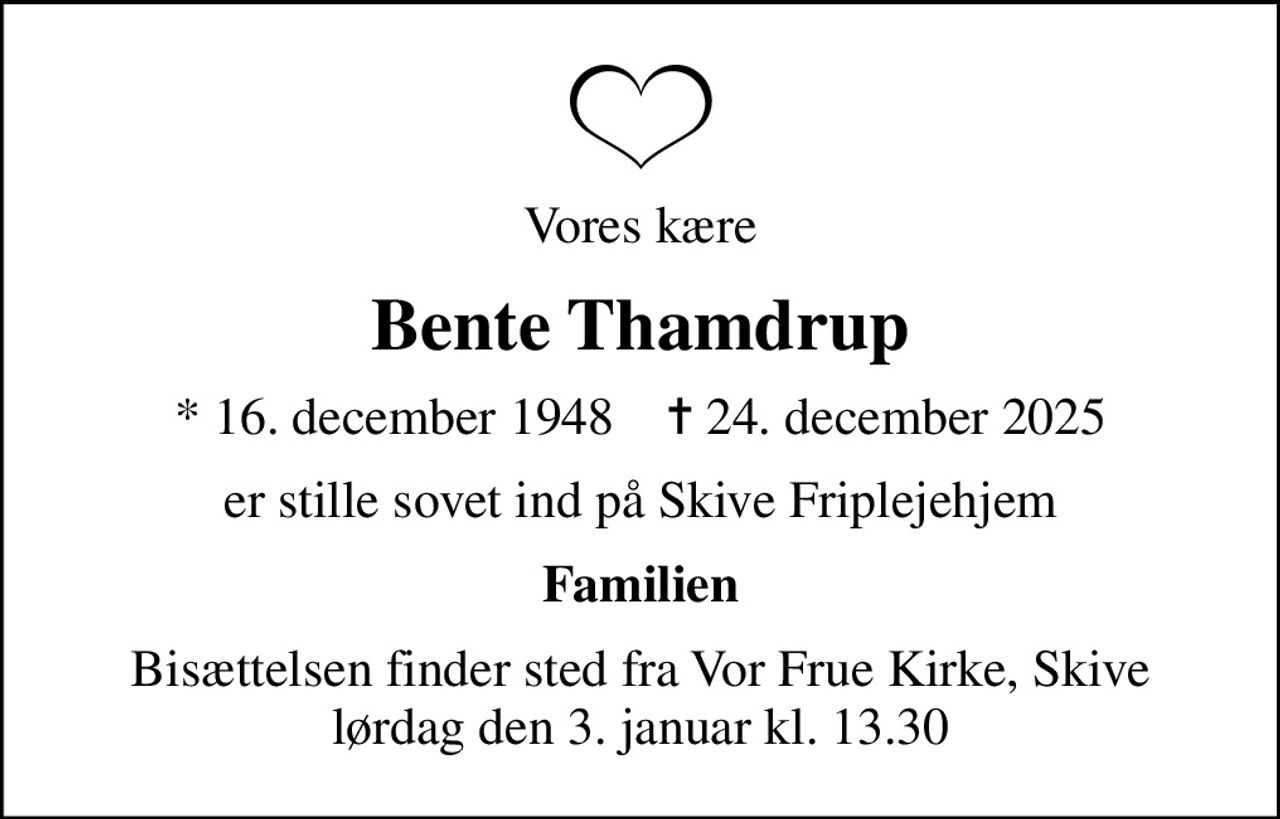 Vores kære
Bente Thamdrup
* 16. december 1948    ✝ 24. december 2025
er stille sovet ind på Skive Friplejehjem
Familien
Bisættelsen finder sted fra Vor Frue Kirke, Skive  lørdag den 3. januar kl. 13.30