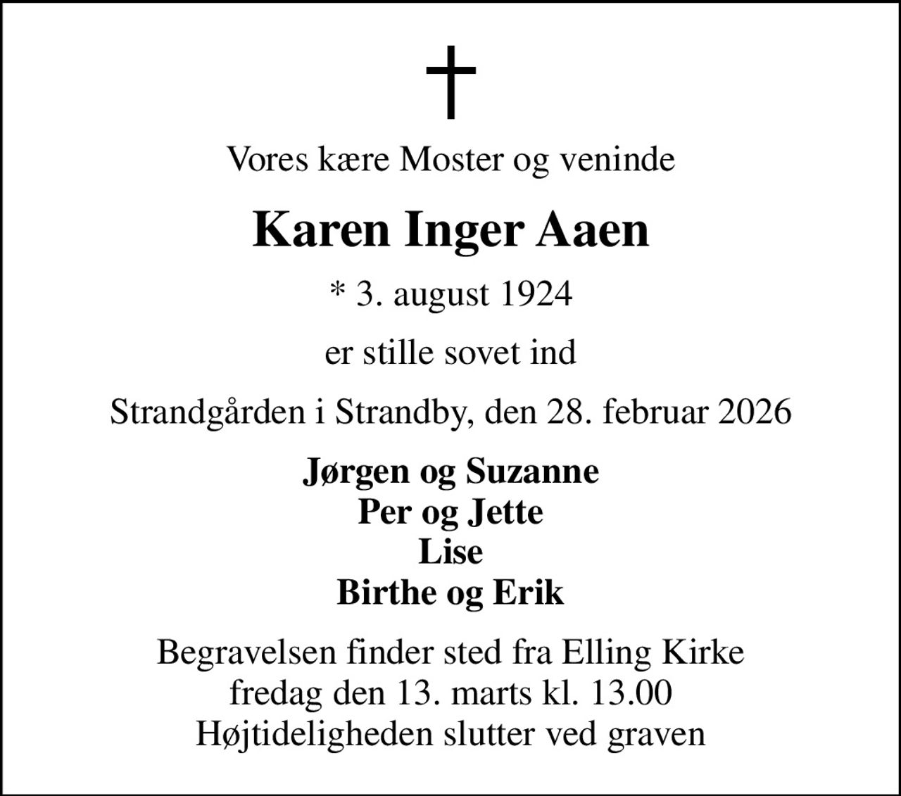 Vores kære Moster og veninde
Karen Inger Aaen
* 3. august 1924
er stille sovet ind
Strandgården i Strandby, den 28. februar 2026
Jørgen og Suzanne Per og Jette Lise Birthe og Erik
Begravelsen finder sted fra Elling Kirke  fredag den 13. marts kl. 13.00  Højtideligheden slutter ved graven