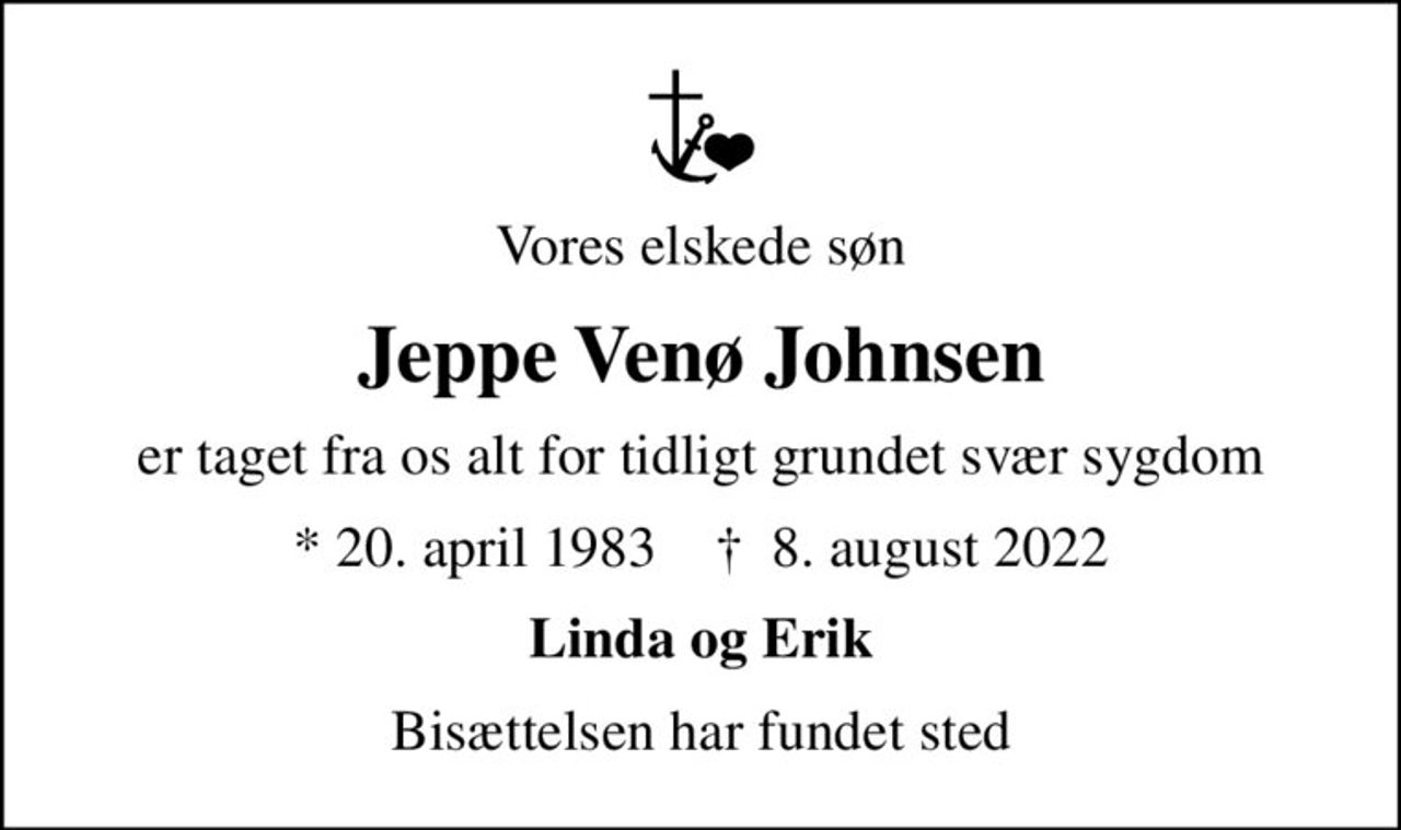 Vores elskede søn
Jeppe Venø Johnsen
er taget fra os alt for tidligt grundet svær sygdom
* 20. april 1983    ✝ 8. august 2022
Linda og Erik
Bisættelsen har fundet sted