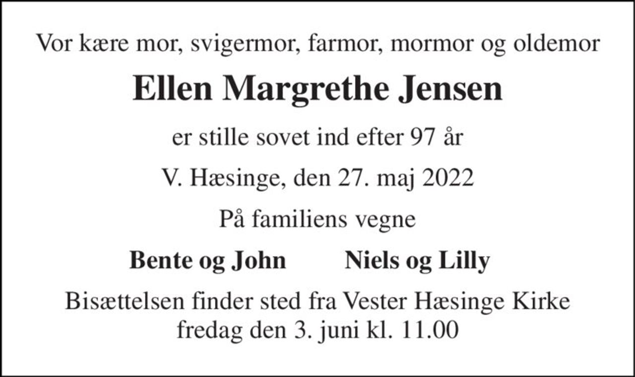 Vor kære mor, svigermor, farmor, mormor og oldemor 
Ellen Margrethe Jensen 
er stille sovet ind efter 97 år 
V. Hæsinge, den 27. maj 2022 
På familiens vegne 
Bente og John 
Niels og Lilly 
Bisættelsen finder sted fra Vester Hæsinge Kirke fredag den 3. juni kl. 11.00