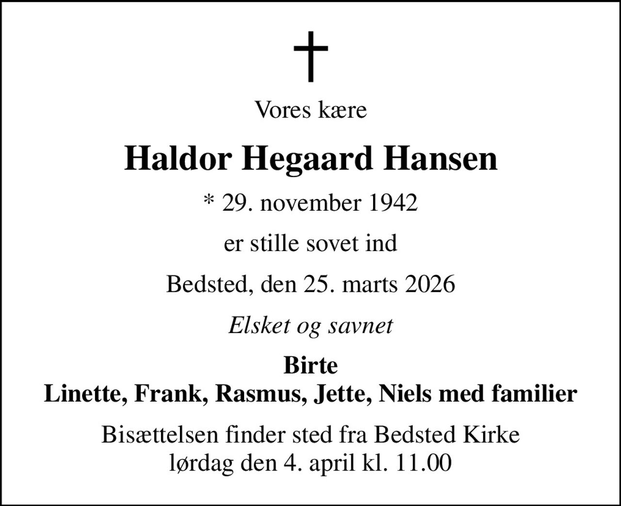 Vores kære
Haldor Hegaard Hansen
* 29. november 1942
er stille sovet ind
Bedsted, den 25. marts 2026
Elsket og savnet
Birte Linette, Frank, Rasmus, Jette, Niels med familier
Bisættelsen finder sted fra Bedsted Kirke  lørdag den 4. april kl. 11.00