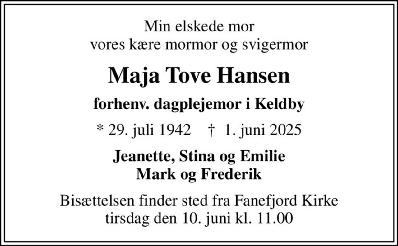 Min elskede mor vores kære mormor og svigermor
Maja Tove Hansen
forhenv. dagplejemor i Keldby
* 29. juli 1942    ✝ 1. juni 2025
Jeanette, Stina og Emilie Mark og Frederik
Bisættelsen finder sted fra Fanefjord Kirke  tirsdag den 10. juni kl. 11.00