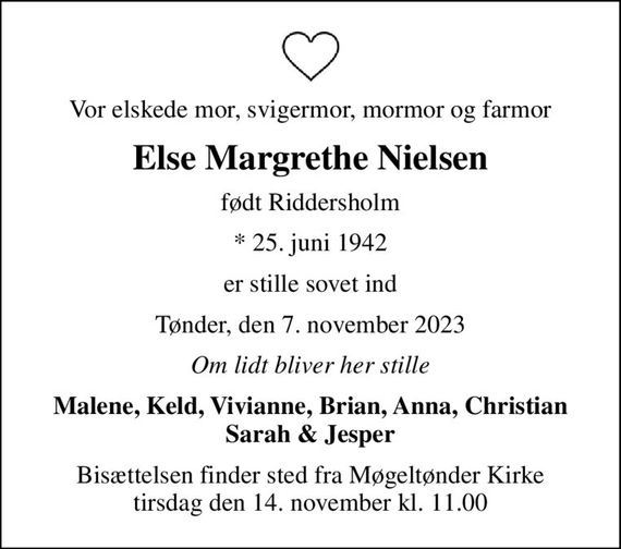 Vor elskede mor, svigermor, mormor og farmor
Else Margrethe Nielsen
født Riddersholm
* 25. juni 1942
er stille sovet ind
Tønder, den 7. november 2023
Om lidt bliver her stille
Malene, Keld, Vivianne, Brian, Anna, Christian Sarah & Jesper
Bisættelsen finder sted fra Møgeltønder Kirke  tirsdag den 14. november kl. 11.00