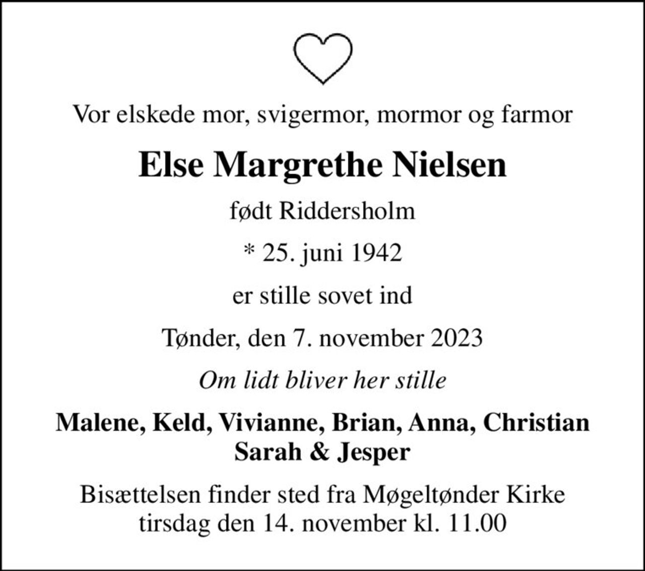 Vor elskede mor, svigermor, mormor og farmor
Else Margrethe Nielsen
født Riddersholm
* 25. juni 1942
er stille sovet ind
Tønder, den 7. november 2023
Om lidt bliver her stille
Malene, Keld, Vivianne, Brian, Anna, Christian Sarah & Jesper
Bisættelsen finder sted fra Møgeltønder Kirke  tirsdag den 14. november kl. 11.00