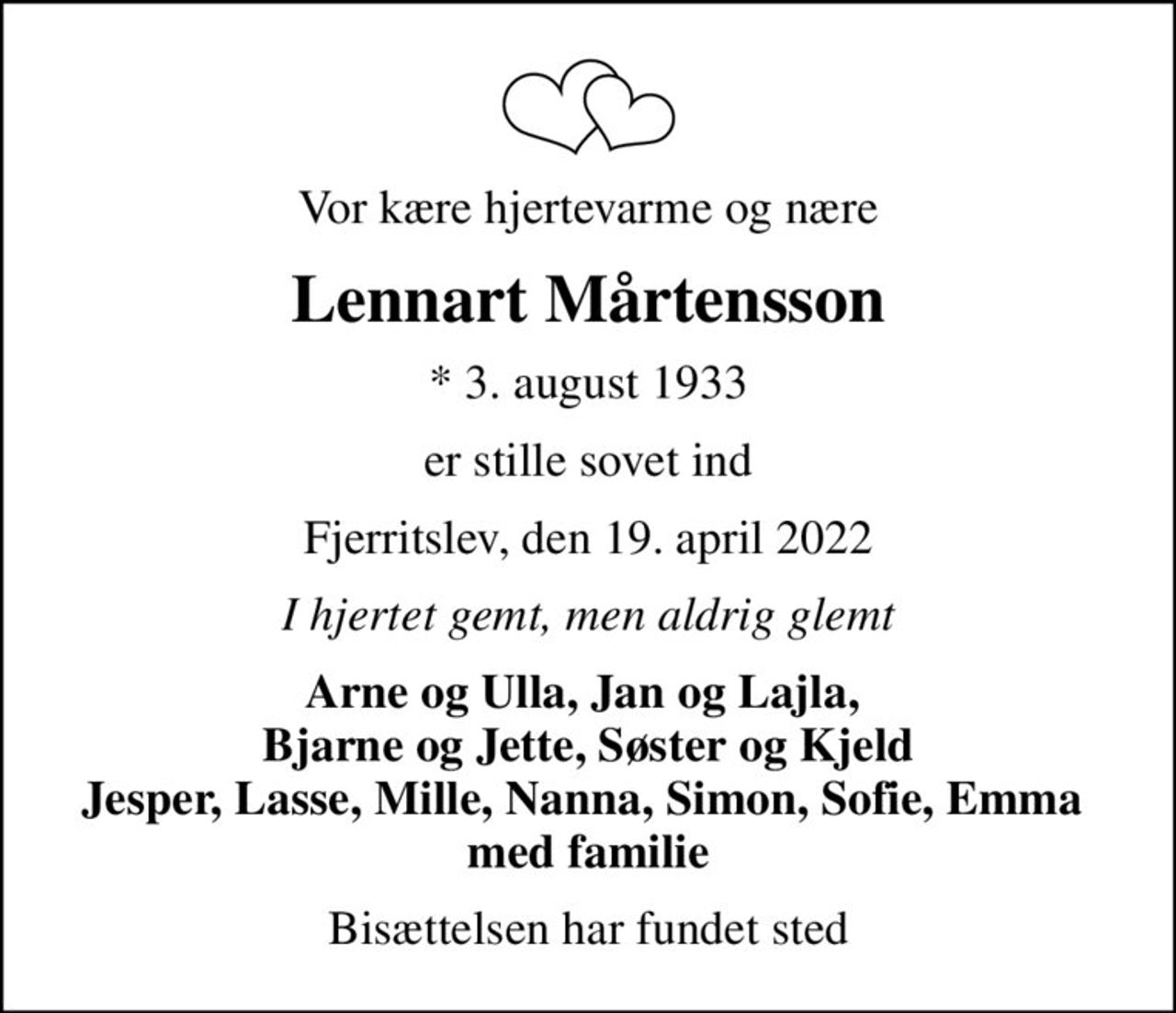 Vor kære hjertevarme og nære
Lennart Mårtensson
* 3. august 1933
er stille sovet ind
Fjerritslev, den 19. april 2022
I hjertet gemt, men aldrig glemt
Arne og Ulla, Jan og Lajla,  Bjarne og Jette, Søster og Kjeld Jesper, Lasse, Mille, Nanna, Simon, Sofie, Emma  med familie
Bisættelsen har fundet sted