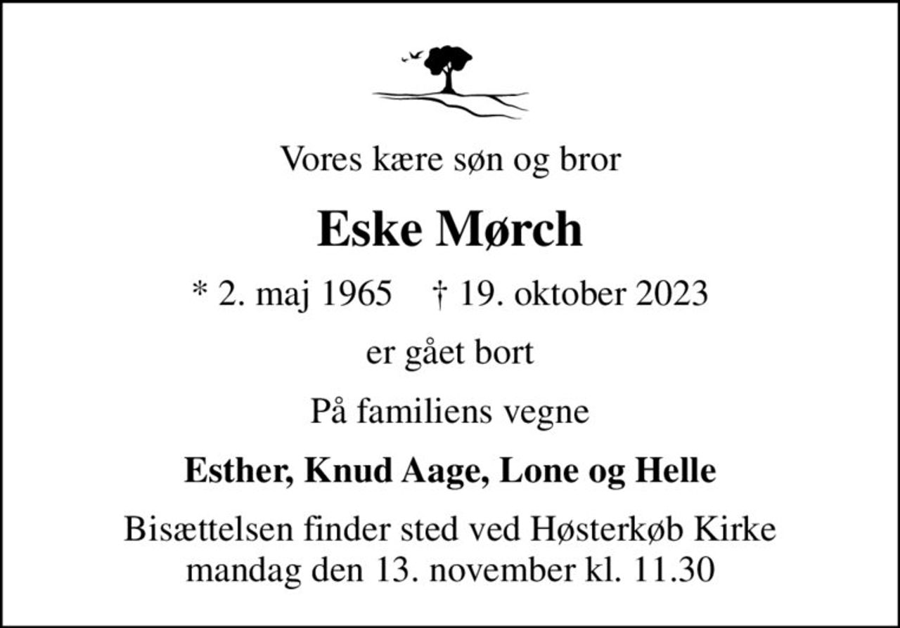 Vores kære søn og bror
Eske Mørch
* 2. maj 1965    ✝ 19. oktober 2023
er gået bort
På familiens vegne
Esther, Knud Aage, Lone og Helle
Bisættelsen finder sted ved Høsterkøb Kirke  mandag den 13. november kl. 11.30