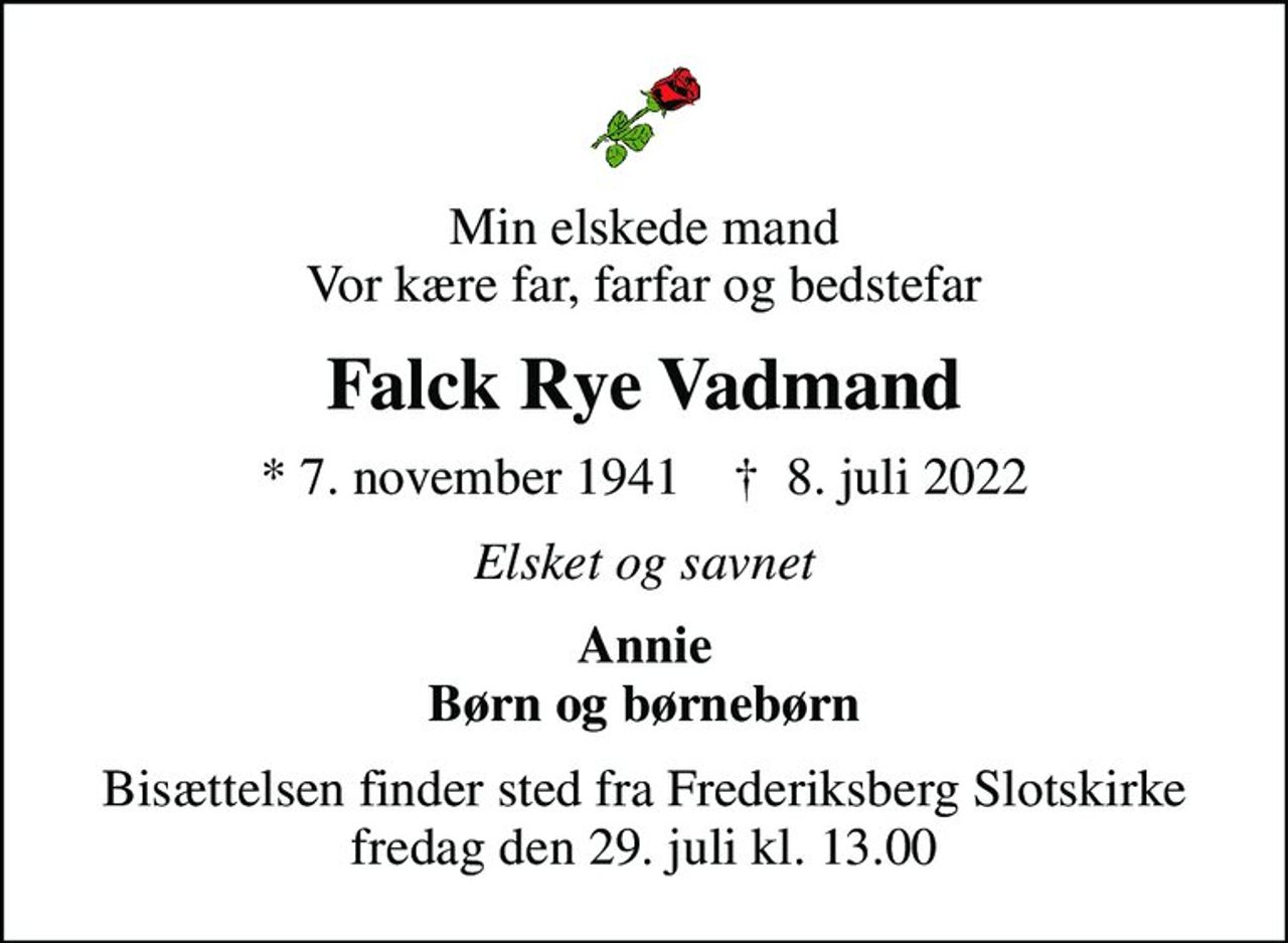 Min elskede mand Vor kære far, farfar og bedstefar
Falck Rye Vadmand
* 7. november 1941    ✝ 8. juli 2022
Elsket og savnet
Annie Børn og børnebørn
Bisættelsen finder sted fra Frederiksberg Slotskirke  fredag den 29. juli kl. 13.00