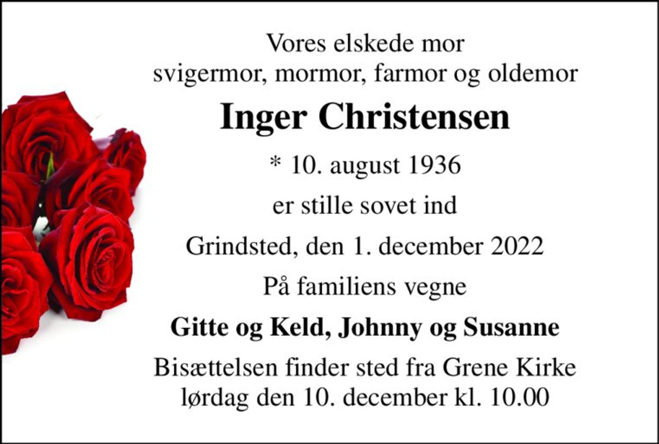 Vores elskede mor svigermor, mormor, farmor og oldemor 
Inger Christensen 
* 10. august 1936 
er stille sovet ind 
Grindsted, den 1. december 2022 
På familiens vegne 
Gitte og Keld, Johnny og Susanne 
Bisættelsen finder sted fra Grene Kirke lørdag den 10. december kl. 10.00