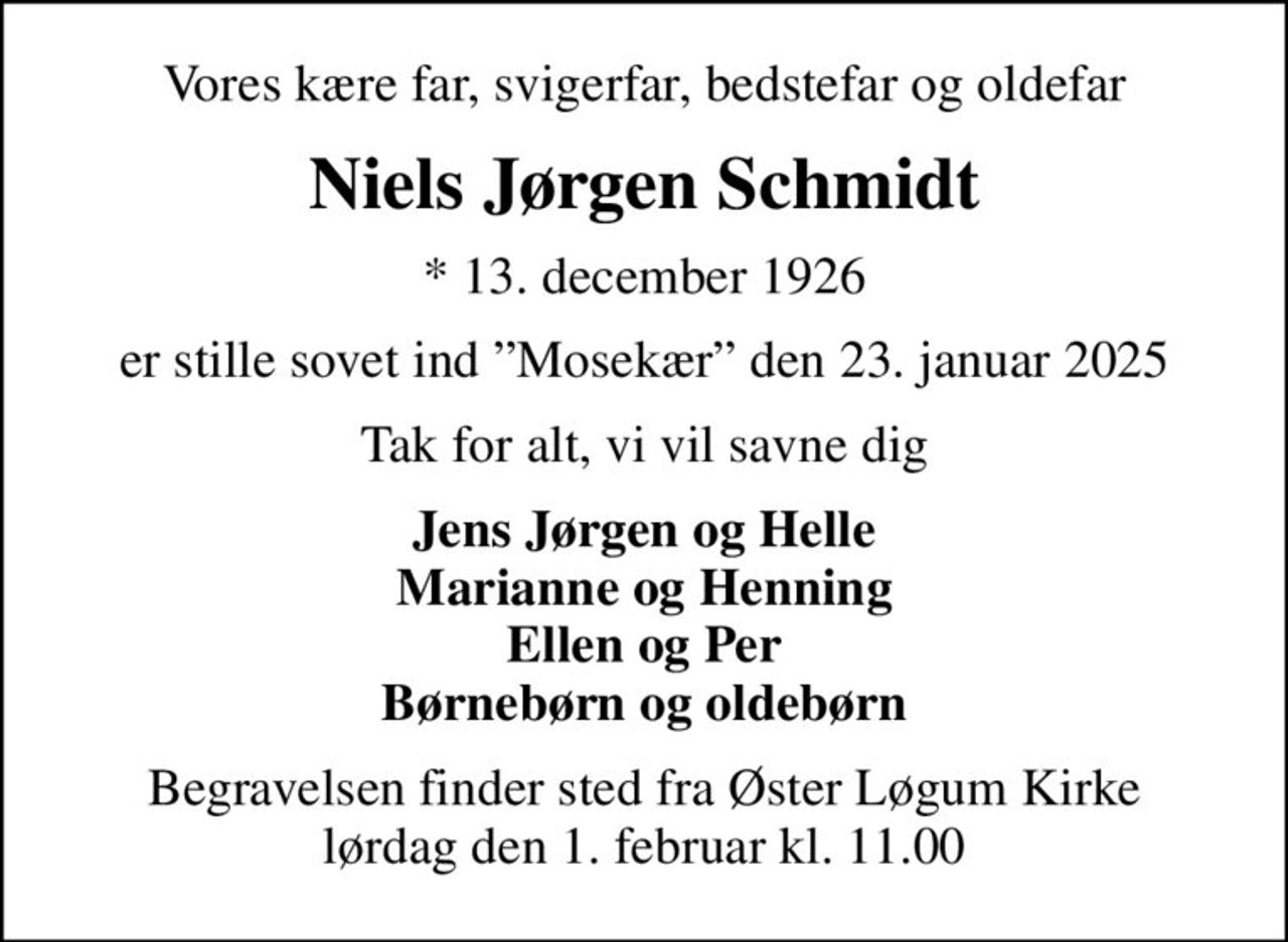 Vores kære far, svigerfar, bedstefar og oldefar
Niels Jørgen Schmidt
* 13. december 1926
er stille sovet ind Mosekær den 23. januar 2025
Tak for alt, vi vil savne dig
Jens Jørgen og Helle Marianne og Henning Ellen og Per Børnebørn og oldebørn
Begravelsen finder sted fra Øster Løgum Kirke  lørdag den 1. februar kl. 11.00