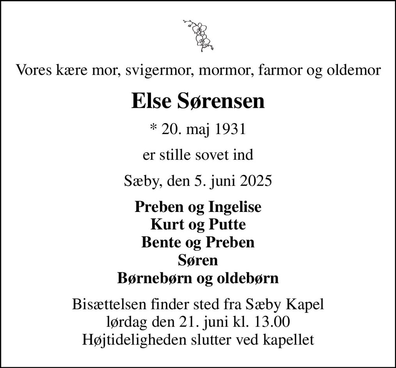 Vores kære mor, svigermor, mormor, farmor og oldemor
Else Sørensen
* 20. maj 1931
er stille sovet ind
Sæby, den 5. juni 2025
Preben og Ingelise Kurt og Putte Bente og Preben Søren Børnebørn og oldebørn
Bisættelsen finder sted fra Sæby Kapel  lørdag den 21. juni kl. 13.00  Højtideligheden slutter ved kapellet