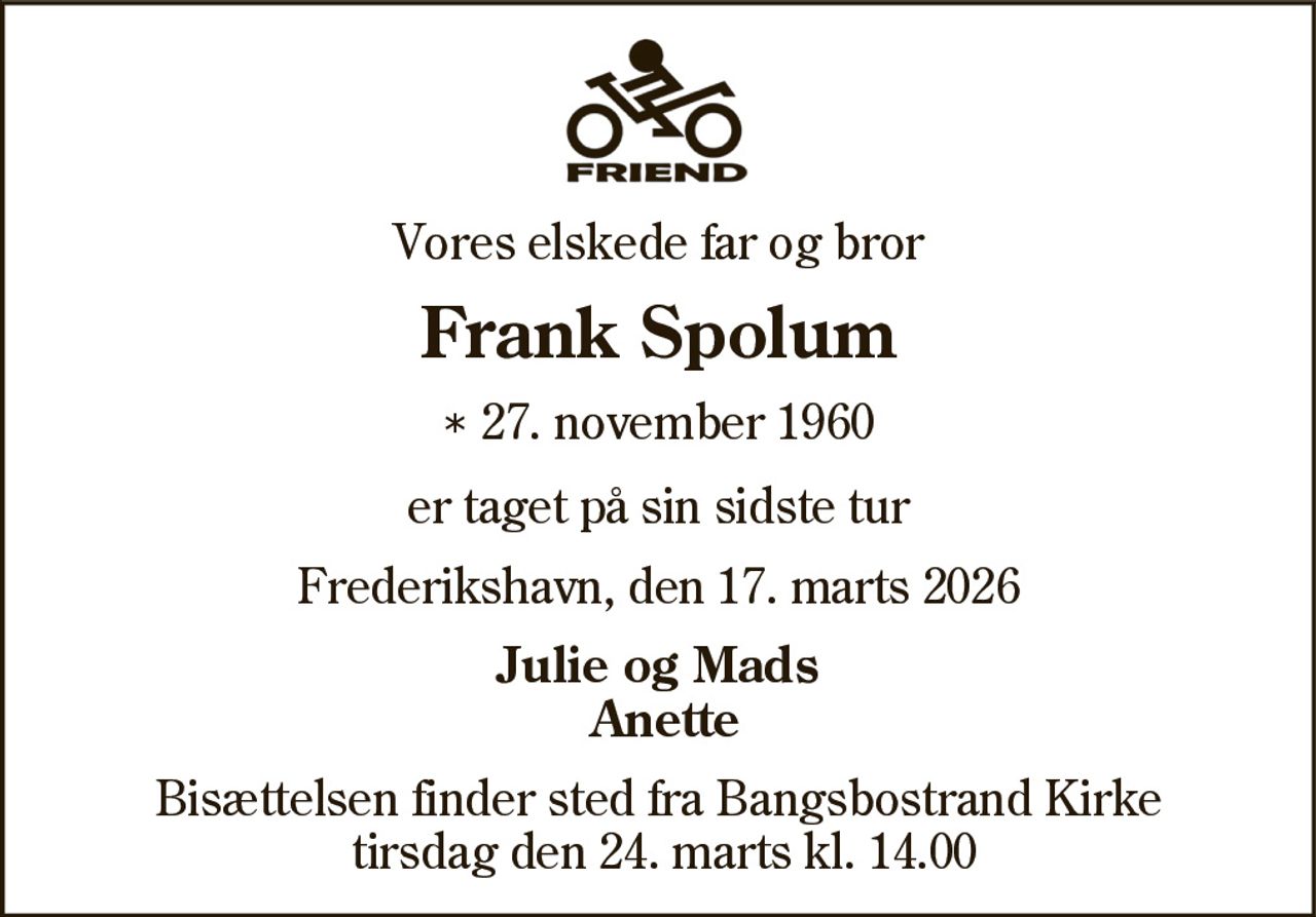 Vores elskede far og bror 
Frank Spolum 
* 27. november 1960 
er taget på sin sidste tur 
Frederikshavn, den 17. marts 2026 
Julie og Mads Anette 
Bisættelsen finder sted fra Bangsbostrand Kirke tirsdag den 24. marts kl. 14.00