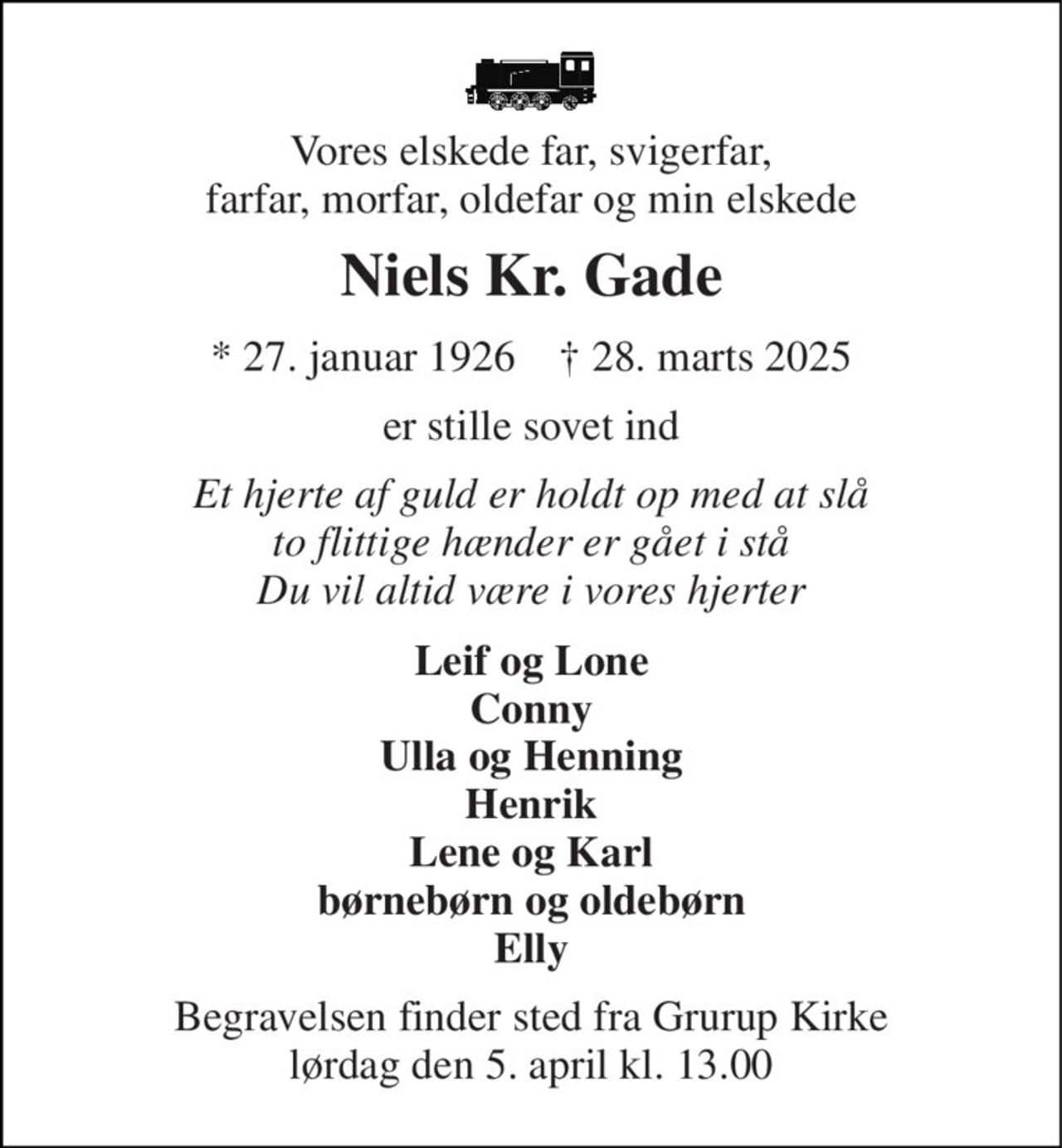 Vores elskede far, svigerfar, farfar, morfar, oldefar og min elskede 
Niels Kr. Gade 
* 27. januar 1926    † 28. marts 2025 
er stille sovet ind 
Et hjerte af guld er holdt op med at slå to flittige hænder er gået i stå Du vil altid være i vores hjerter 
Leif og Lone Conny Ulla og Henning Henrik Lene og Karl børnebørn og oldebørn Elly 
Begravelsen finder sted fra Grurup Kirke lørdag den 5. april kl. 13.00