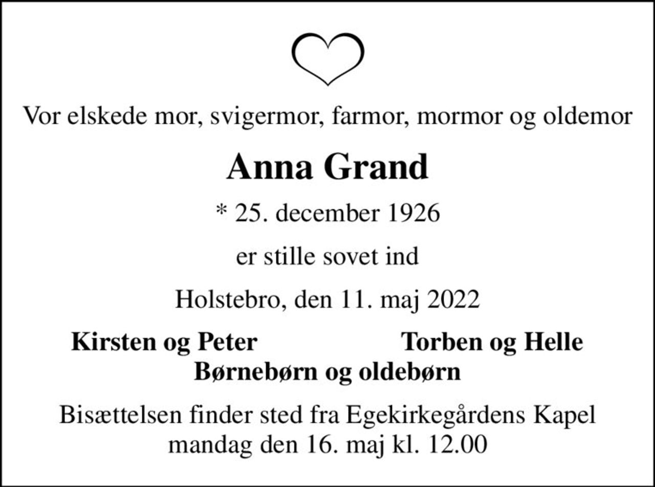 Vor elskede mor, svigermor, farmor, mormor og oldemor
Anna Grand
* 25. december 1926
er stille sovet ind
Holstebro, den 11. maj 2022
Kirsten og Peter
Torben og Helle
Bisættelsen finder sted fra Egekirkegårdens Kapel  mandag den 16. maj kl. 12.00