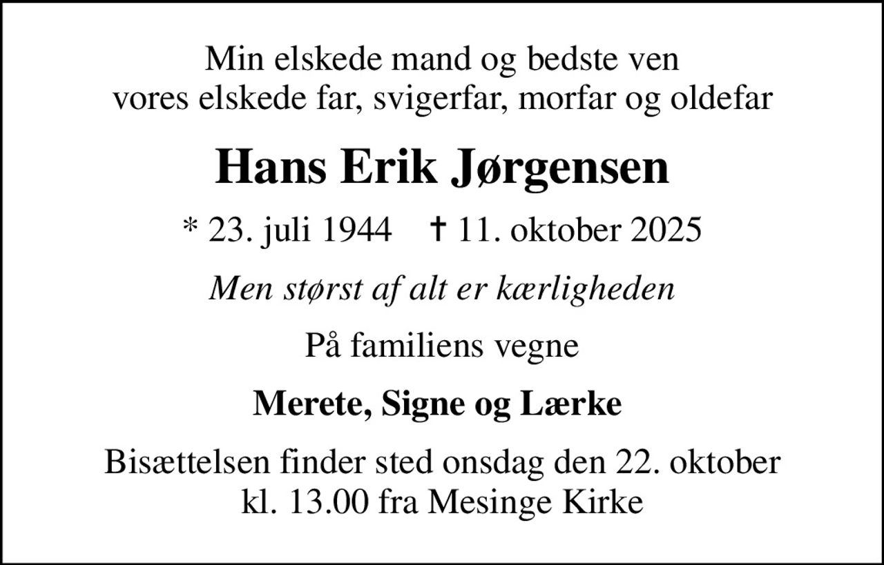 Min elskede mand og bedste ven vores elskede far, svigerfar, morfar og oldefar
Hans Erik Jørgensen
* 23. juli 1944    ✝ 11. oktober 2025
Men størst af alt er kærligheden
På familiens vegne
Merete, Signe og Lærke 
Bisættelsen finder sted onsdag den 22. oktober kl. 13.00 fra Mesinge Kirke