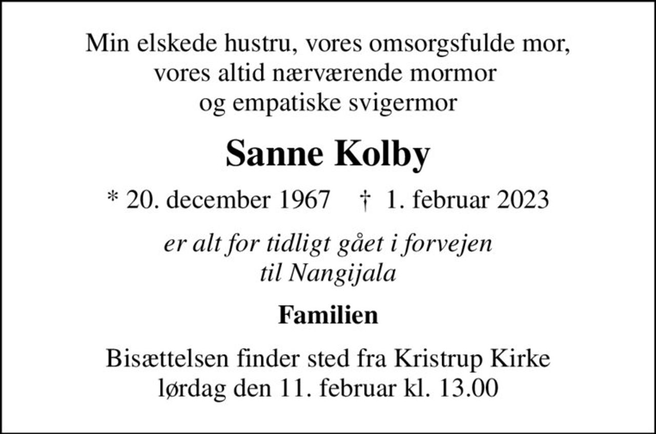 Min elskede hustru, vores omsorgsfulde mor, vores altid nærværende mormor  og empatiske svigermor
Sanne Kolby
* 20. december 1967    ✝ 1. februar 2023
er alt for tidligt gået i forvejen til Nangijala
Familien
Bisættelsen finder sted fra Kristrup Kirke  lørdag den 11. februar kl. 13.00