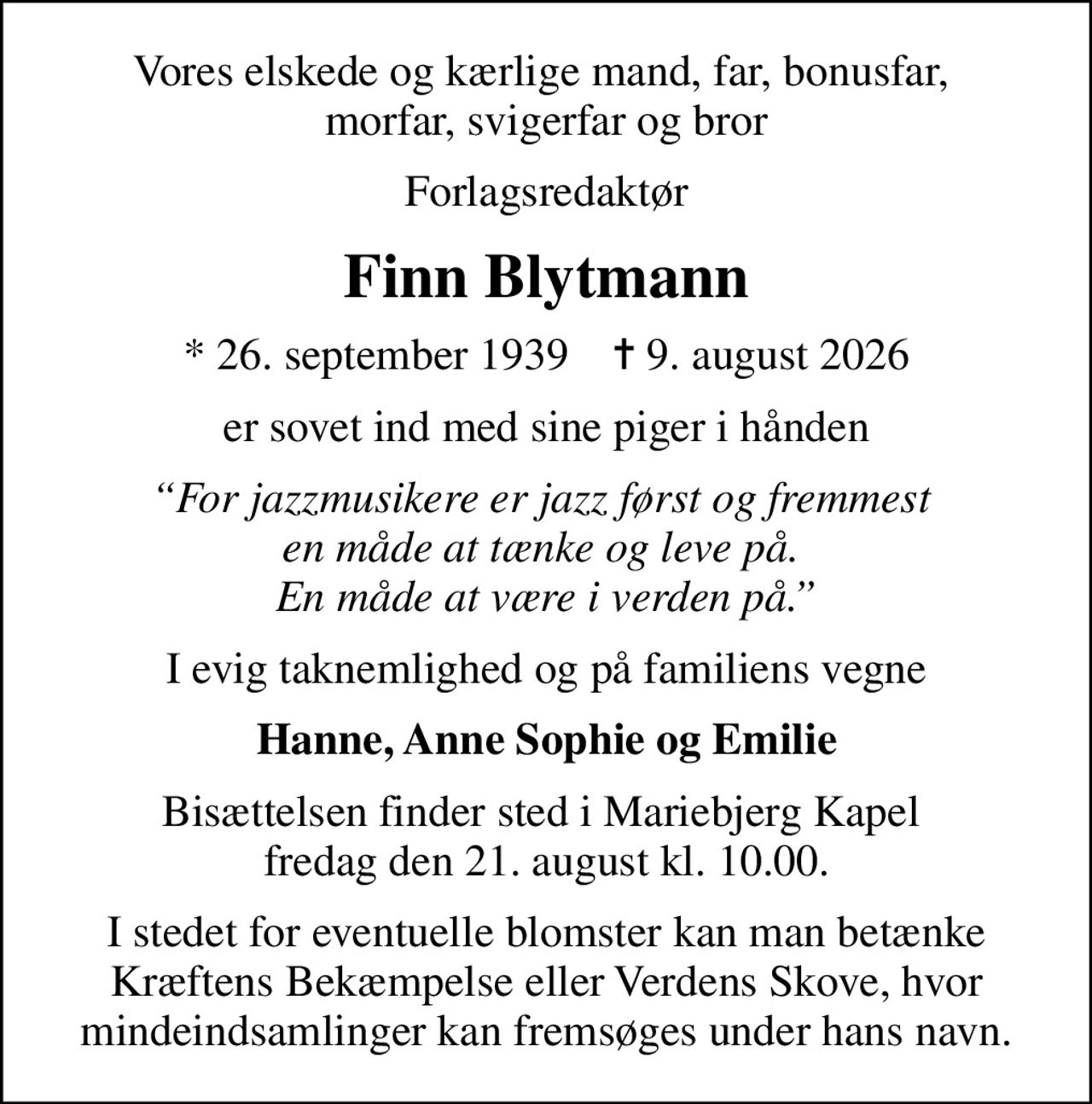 Vores elskede og kærlige mand, far, bonusfar,  morfar, svigerfar og bror
Forlagsredaktør
Finn Blytmann
* 26. september 1939    ✝ 9. august 2026
er sovet ind med sine piger i hånden
For jazzmusikere er jazz først og fremmest  en måde at tænke og leve på.  En måde at være i verden på.
I evig taknemlighed og på familiens vegne
Hanne, Anne Sophie og Emilie
Bisættelsen finder sted i Mariebjerg Kapel  fredag den 21. august kl. 10.00.
I stedet for eventuelle blomster kan man betænke Kræftens Bekæmpelse eller Verdens Skove, hvor mindeindsamlinger kan fremsøges under hans navn.