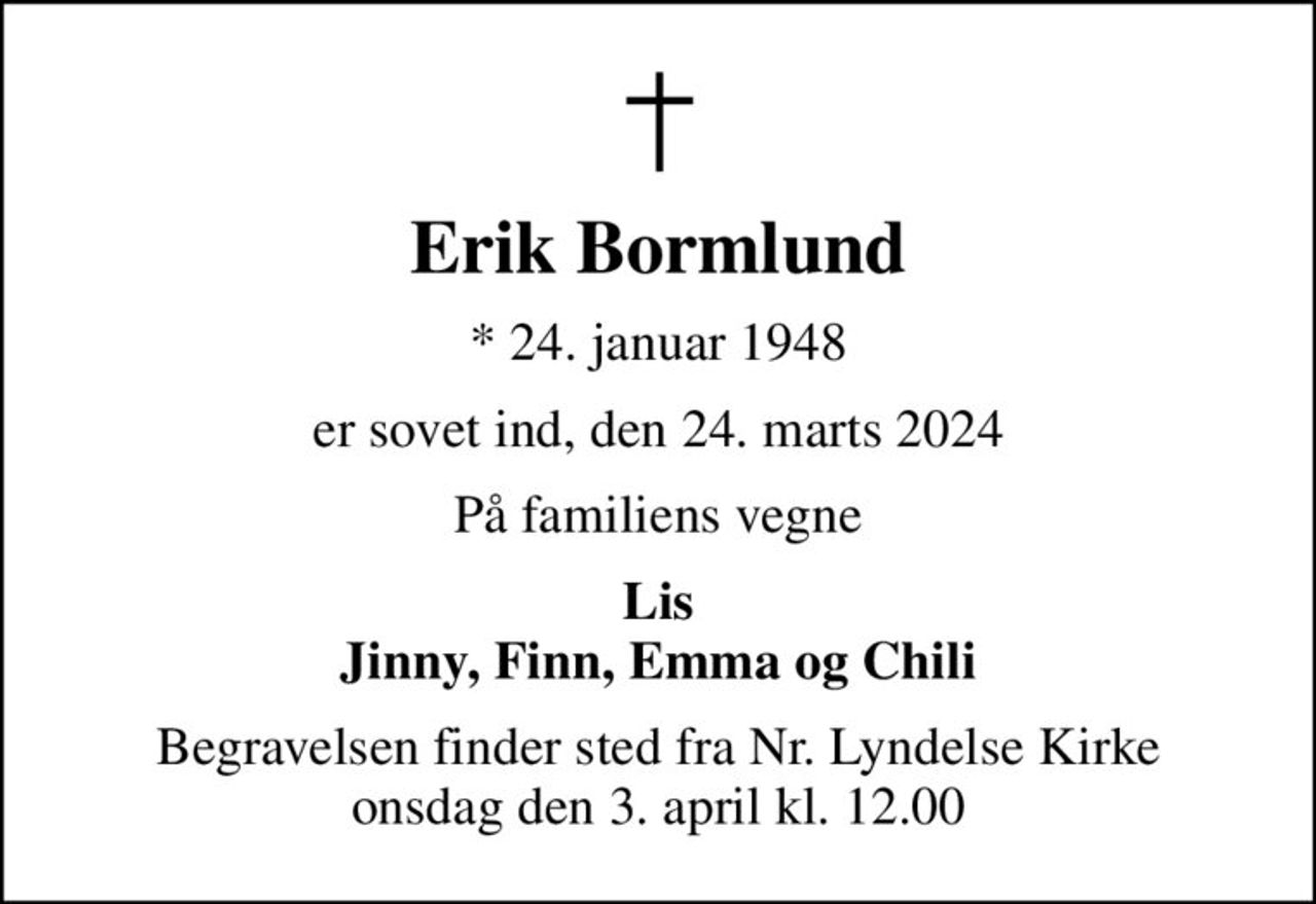 Erik Bormlund
* 24. januar 1948
er sovet ind, den 24. marts 2024
På familiens vegne
Lis Jinny, Finn, Emma og Chili
Begravelsen finder sted fra Nr. Lyndelse Kirke  onsdag den 3. april kl. 12.00