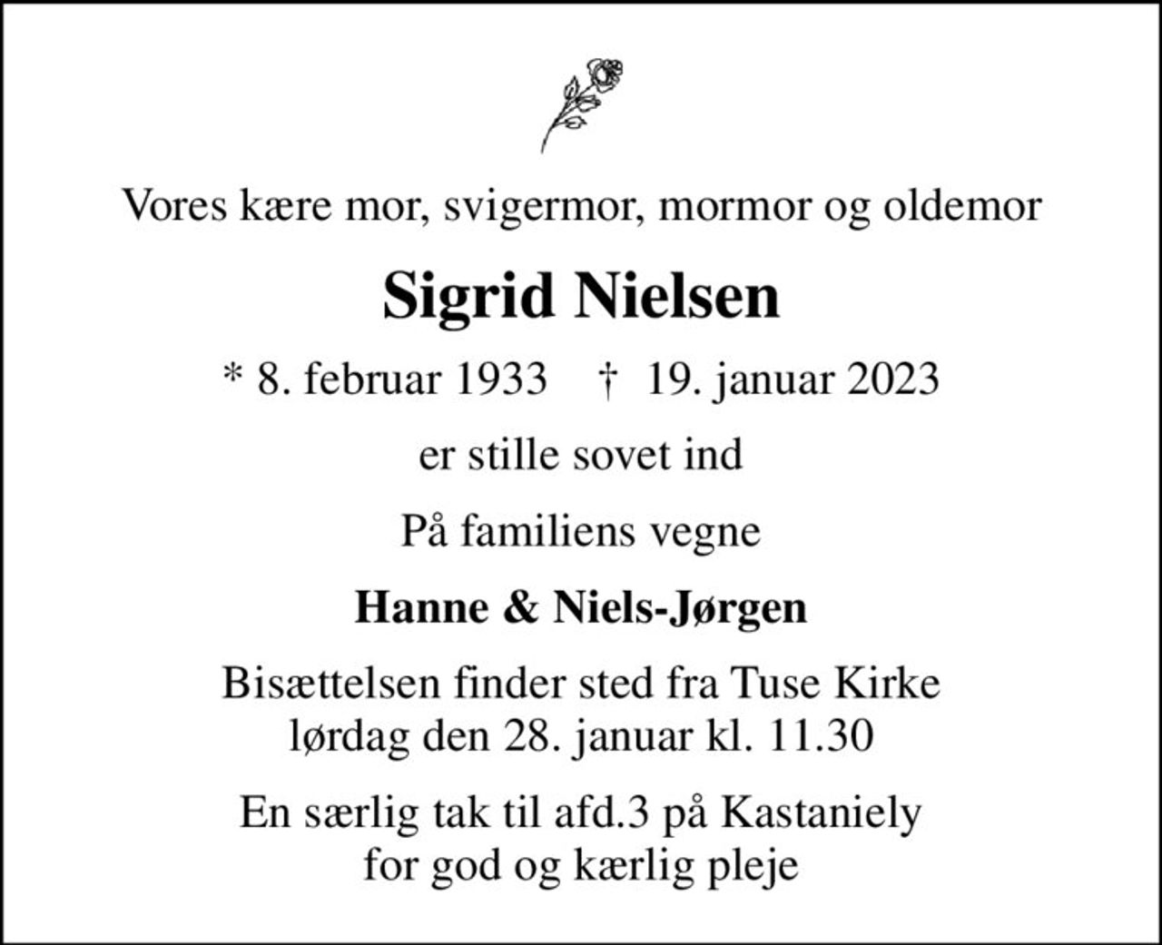 Vores kære mor, svigermor, mormor og oldemor
Sigrid Nielsen
* 8. februar 1933    ✝ 19. januar 2023
er stille sovet ind
På familiens vegne
Hanne & Niels-Jørgen
Bisættelsen finder sted fra Tuse Kirke  lørdag den 28. januar kl. 11.30 
En særlig tak til afd.3 på Kastaniely for god og kærlig pleje