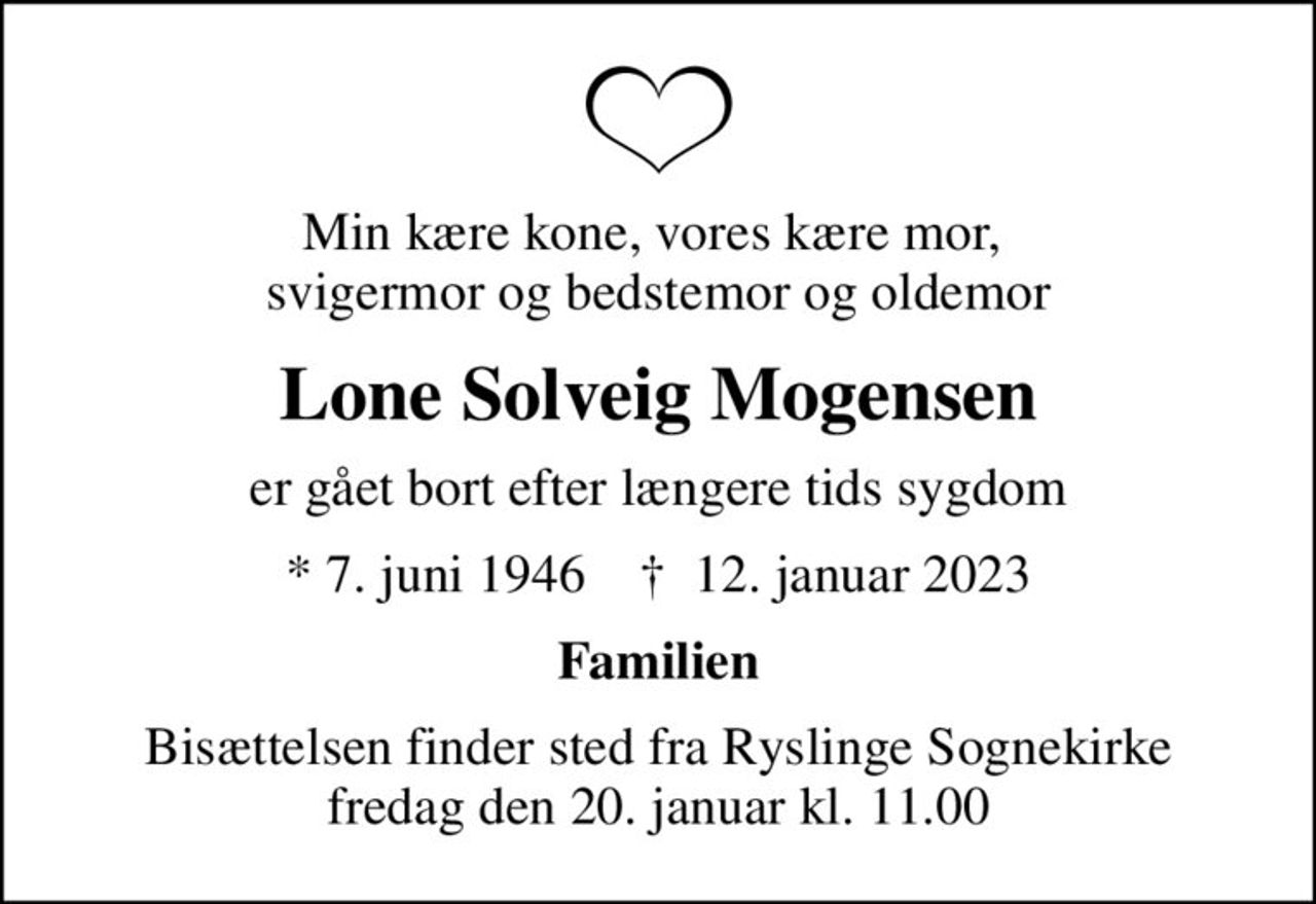 Min kære kone, vores kære mor,  svigermor og bedstemor og oldemor
Lone Solveig Mogensen
er gået bort efter længere tids sygdom
* 7. juni 1946    ✝ 12. januar 2023
Familien
Bisættelsen finder sted fra Ryslinge Sognekirke  fredag den 20. januar kl. 11.00