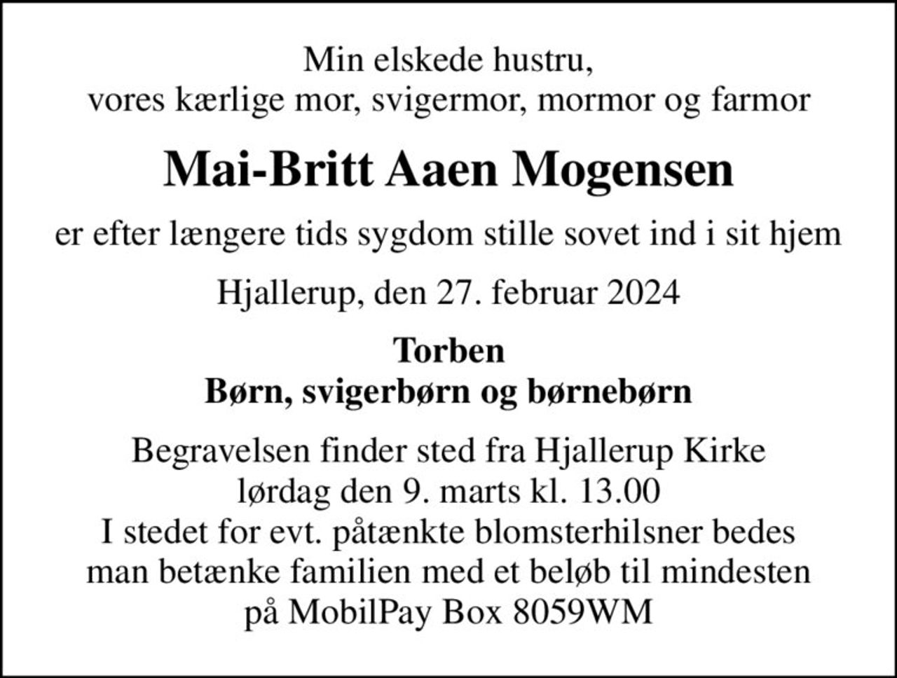 Min elskede hustru, vores kærlige mor, svigermor, mormor og farmor
Mai-Britt Aaen Mogensen
er efter længere tids sygdom stille sovet ind i sit hjem
Hjallerup, den 27. februar 2024
Torben Børn, svigerbørn og børnebørn
Begravelsen finder sted fra Hjallerup Kirke  lørdag den 9. marts kl. 13.00  I stedet for evt. påtænkte blomsterhilsner bedes man betænke familien med et beløb til mindesten på MobilPay Box 8059WM