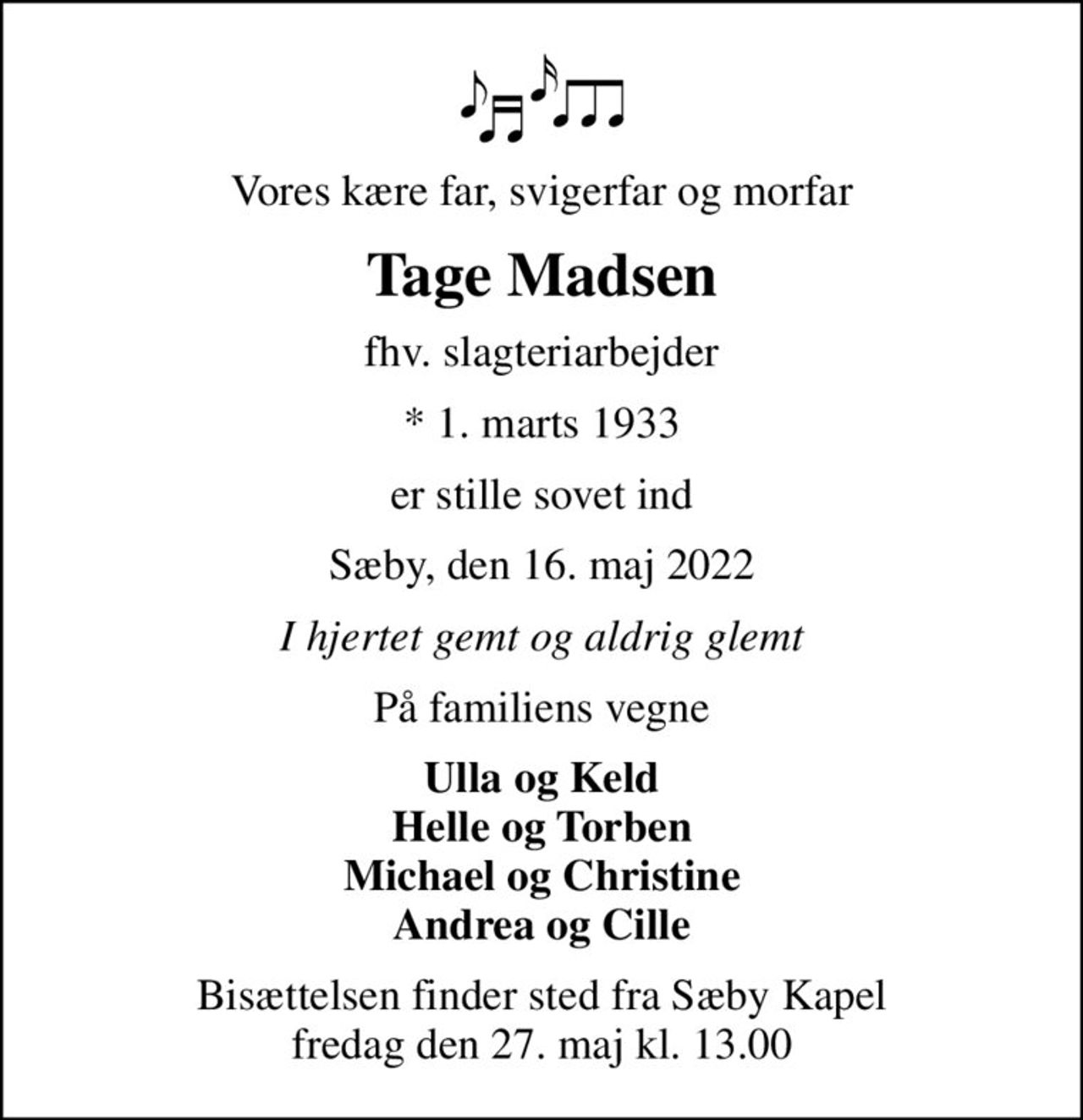 Vores kære far, svigerfar og morfar
Tage Madsen
fhv. slagteriarbejder
* 1. marts 1933
er stille sovet ind
Sæby, den 16. maj 2022
I hjertet gemt og aldrig glemt
På familiens vegne
Ulla og Keld Helle og Torben Michael og Christine Andrea og Cille
Bisættelsen finder sted fra Sæby Kapel  fredag den 27. maj kl. 13.00
