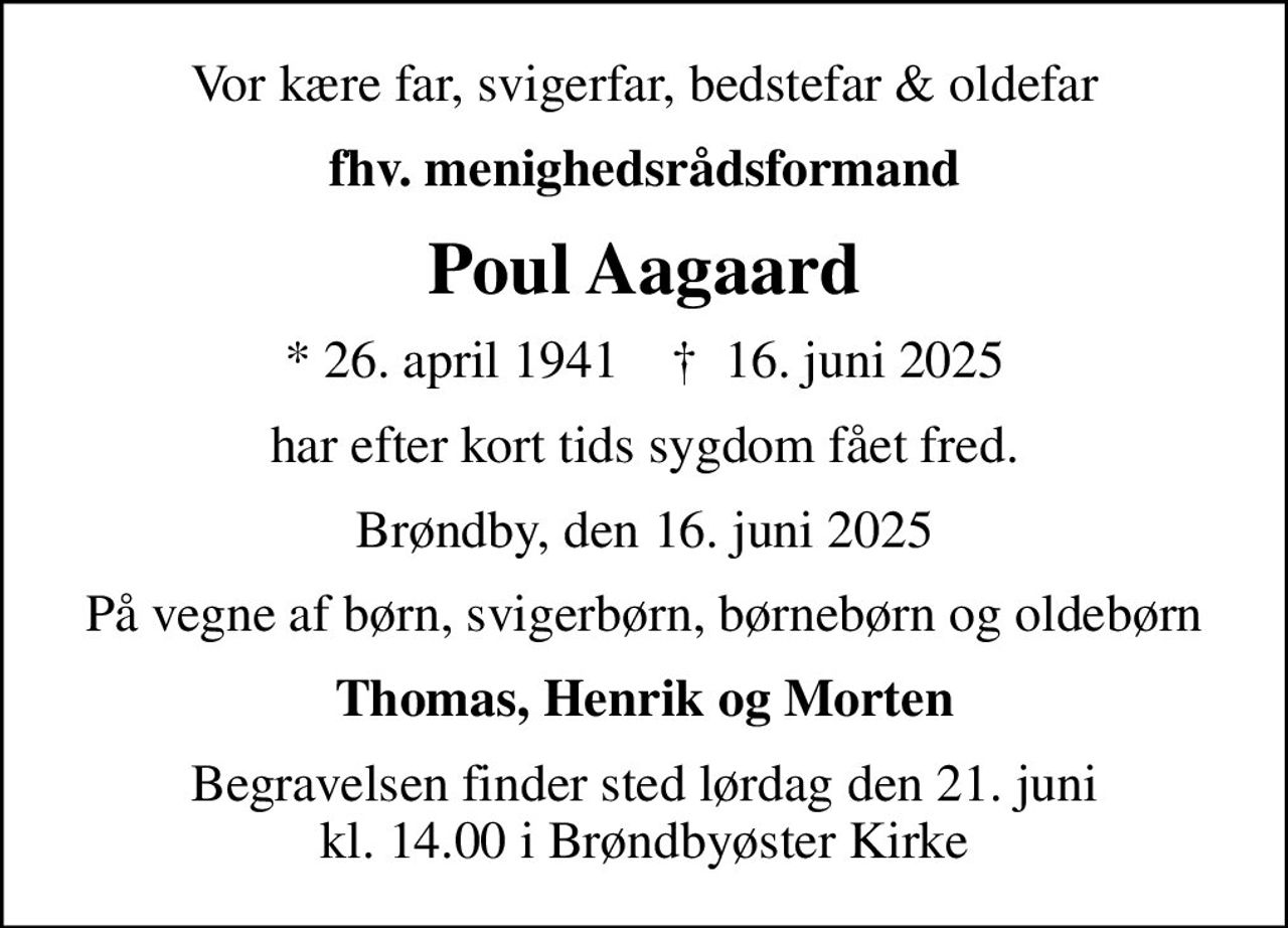 Vor kære far, svigerfar, bedstefar & oldefar
fhv. menighedsrådsformand
Poul Aagaard
* 26. april 1941    ✝ 16. juni 2025
har efter kort tids sygdom fået fred.
Brøndby, den 16. juni 2025
På vegne af børn, svigerbørn, børnebørn og oldebørn
Thomas, Henrik og Morten
Begravelsen finder sted lørdag den 21. juni kl. 14.00 i Brøndbyøster Kirke