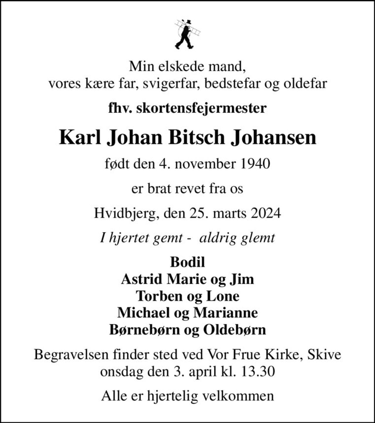 Min elskede mand, vores kære far, svigerfar, bedstefar og oldefar
fhv. skortensfejermester
Karl Johan Bitsch Johansen
født den 4. november 1940
er brat revet fra os
Hvidbjerg, den 25. marts 2024
I hjertet gemt -  aldrig glemt
Bodil Astrid Marie og Jim Torben og Lone Michael og Marianne Børnebørn og Oldebørn
Begravelsen finder sted ved Vor Frue Kirke, Skive  onsdag den 3. april kl. 13.30 
Alle er hjertelig velkommen