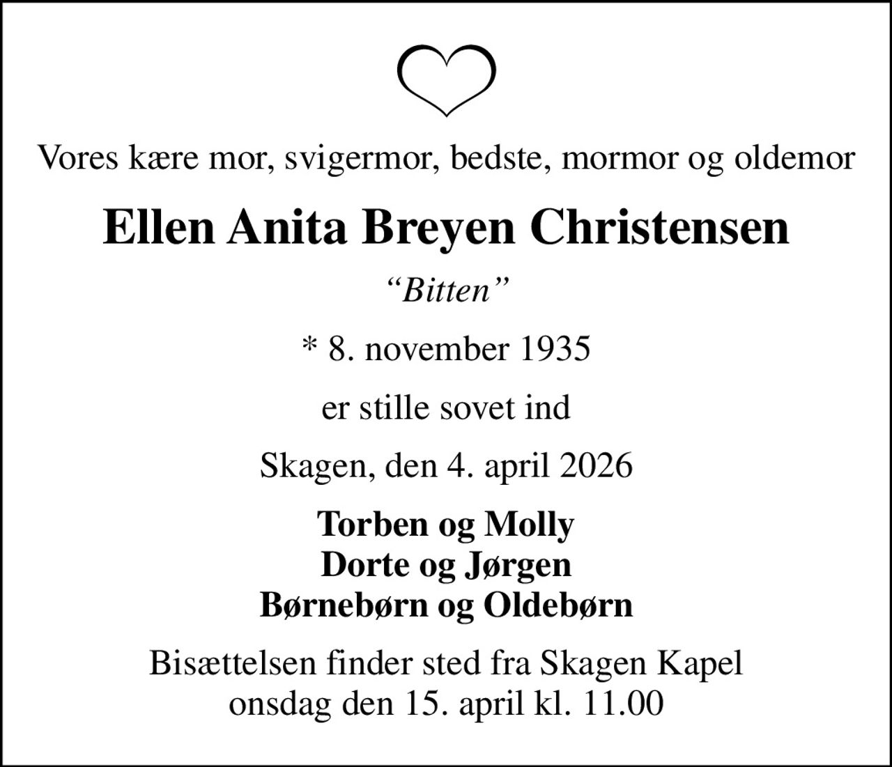 Vores kære mor, svigermor, bedste, mormor og oldemor
Ellen Anita Breyen Christensen
Bitten
* 8. november 1935
er stille sovet ind
Skagen, den 4. april 2026
Torben og Molly Dorte og Jørgen Børnebørn og Oldebørn
Bisættelsen finder sted fra Skagen Kapel  onsdag den 15. april kl. 11.00